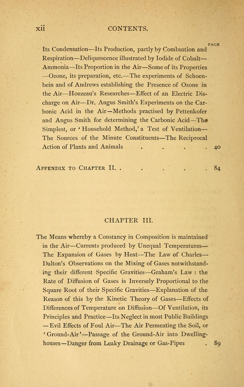 PAGE Its Condensation—Its Production, partly by Combustion and Respiration—Deliquescence illustrated by Iodide of Cobalt— Ammonia—Its Proportion in the Air—Some of its Properties —Ozone, its preparation, etc.—The experiments of Schoen- bein and of Andrews establishing the Presence of Ozone in the Air—Houzeau's Researches—Effect of an Electric Dis- charge on Air—Dr. Angus Smith's Experiments on the Car- bonic Acid in the Air—Methods practised by Pettenkofer and Angus Smith for determining the Carbonic Acid—Tha Simplest, or * Household Method,' a Test of Ventilation— The Sources of the Minute Constituents—The Reciprocal Action of Plants and Animals . . . .40 Appendix to Chapter II. . . . , .84 CHAPTER III. The Means whereby a Constancy in Composition is maintained in the Air—Currents produced by Unequal Temperatures— The Expansion of Gases by Heat—The Law of Charles—• Dalton's Observations on the Mixing of Gases notwithstand- ing their different Specific Gravities—Graham's Law : the Rate of Diffusion of Gases is Inversely Proportional to the Square Root of their Specific Gravities—Explanation of the Reason of this by the Kinetic Theory of Gases—Effects of Differences of Temperature on Diffusion—Of Ventilation, its Principles and Practice—Its Neglect in most Public Buildings — Evil Effects of Foul Air—The Air Permeating the Soil, or * Ground-Air'—Passage of the Ground-Air into Dwelling- houses—Danger from Leaky Drainage or Gas-Pipes . 89