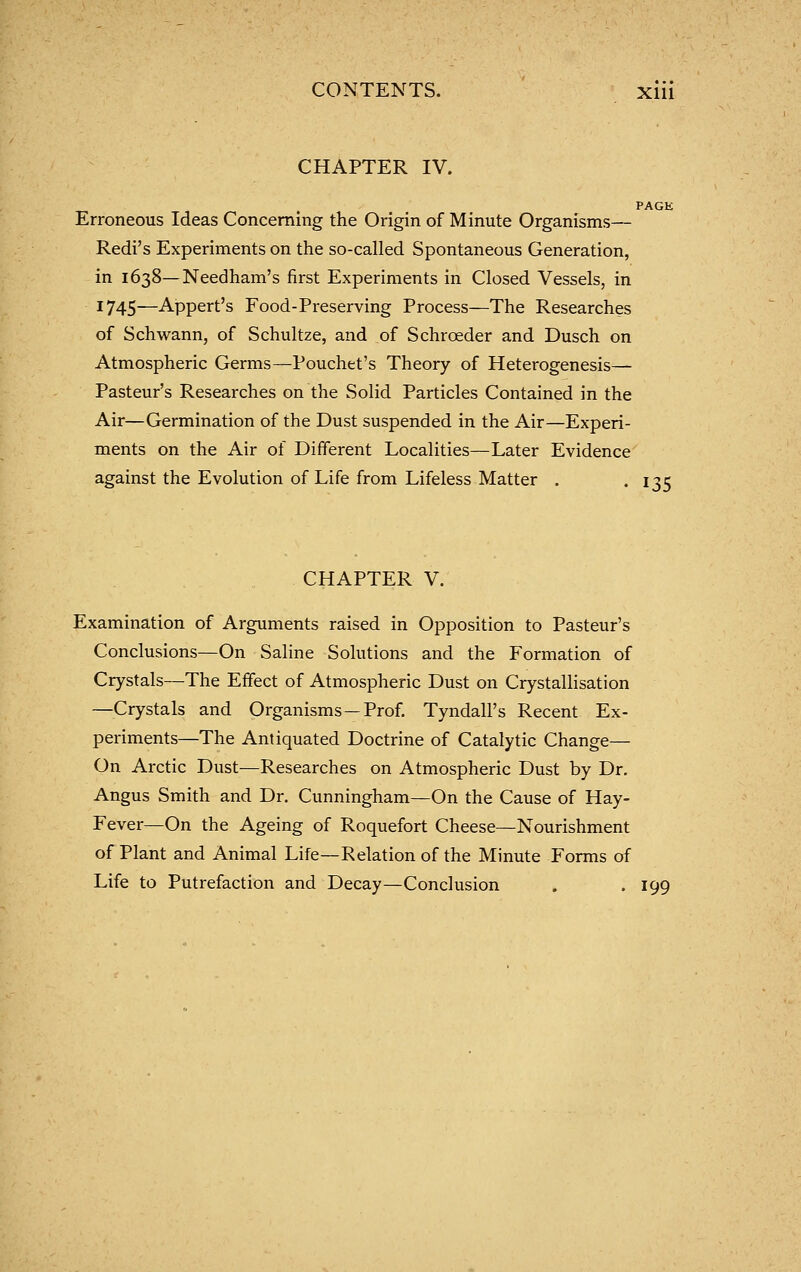 CHAPTER IV. PAGE Erroneous Ideas Concerning the Origin of Minute Organisms— Redi's Experiments on the so-called Spontaneous Generation, in 1638—Needham's first Experiments in Closed Vessels, in 1745—Appert's Food-Preserving Process—The Researches of Schwann, of Schultze, and of Schrceder and Dusch on Atmospheric Germs—Pouchet's Theory of Heterogenesis— Pasteur's Researches on the Solid Particles Contained in the Air—Germination of the Dust suspended in the Air—Experi- ments on the Air of Different Localities—Later Evidence against the Evolution of Life from Lifeless Matter . '135 CHAPTER V. Examination of Arguments raised in Opposition to Pasteur's Conclusions—On Saline Solutions and the Formation of Crystals—The Eifect of Atmospheric Dust on Crystallisation —Crystals and Organisms—Prof. Tyndall's Recent Ex- periments—The Antiquated Doctrine of Catalytic Change— On Arctic Dust—Researches on Atmospheric Dust by Dr. Angus Smith and Dr. Cunningham—On the Cause of Hay- Fever—On the Ageing of Roquefort Cheese—Nourishment of Plant and Animal Life—Relation of the Minute Forms of Life to Putrefaction and Decay—Conclusion . -199