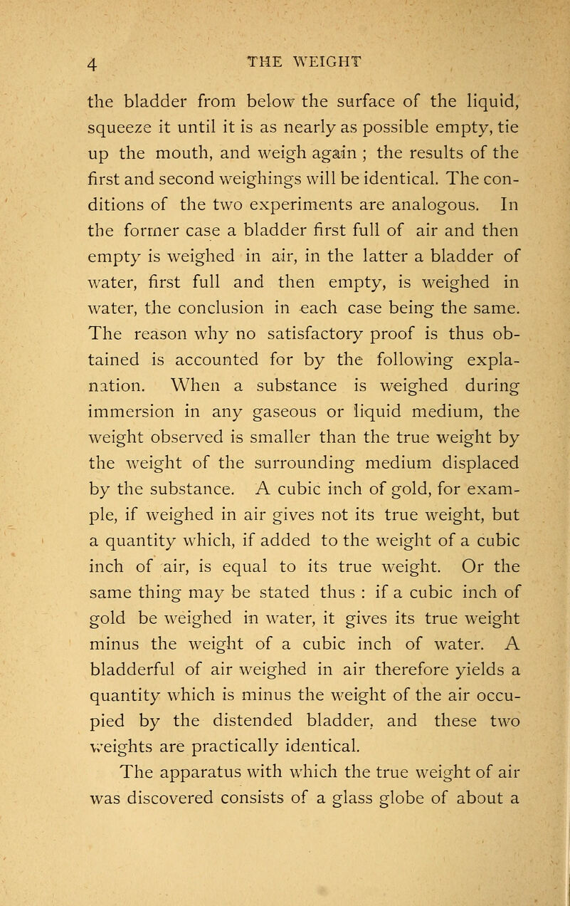 the bladder from below the surface of the liquid, squeeze it until it is as nearly as possible empty, tie up the mouth, and weigh again ; the results of the first and second weighings will be identical. The con- ditions of the two experiments are analogous. In the former case a bladder first full of air and then empty is weighed in air, in the latter a bladder of water, first full and then empty, is weighed in water, the conclusion in each case being the same. The reason why no satisfactory proof is thus ob- tained is accounted for by the following expla- nation. When a substance is weighed during immersion in any gaseous or liquid medium, the weight observed is smaller than the true weight by the w^eight of the surrounding medium displaced by the substance. A cubic inch of gold, for exam- ple, if weighed in air gives not its true weight, but a quantity which, if added to the weight of a cubic inch of air, is equal to its true weight. Or the same thing may be stated thus : if a cubic inch of gold be weighed in water, it gives its true weight minus the weight of a cubic inch of water. A bladderful of air weighed in air therefore yields a quantity which is minus the weight of the air occu- pied by the distended bladder, and these two weights are practically identical. The apparatus with which the true weight of air was discovered consists of a glass globe of about a