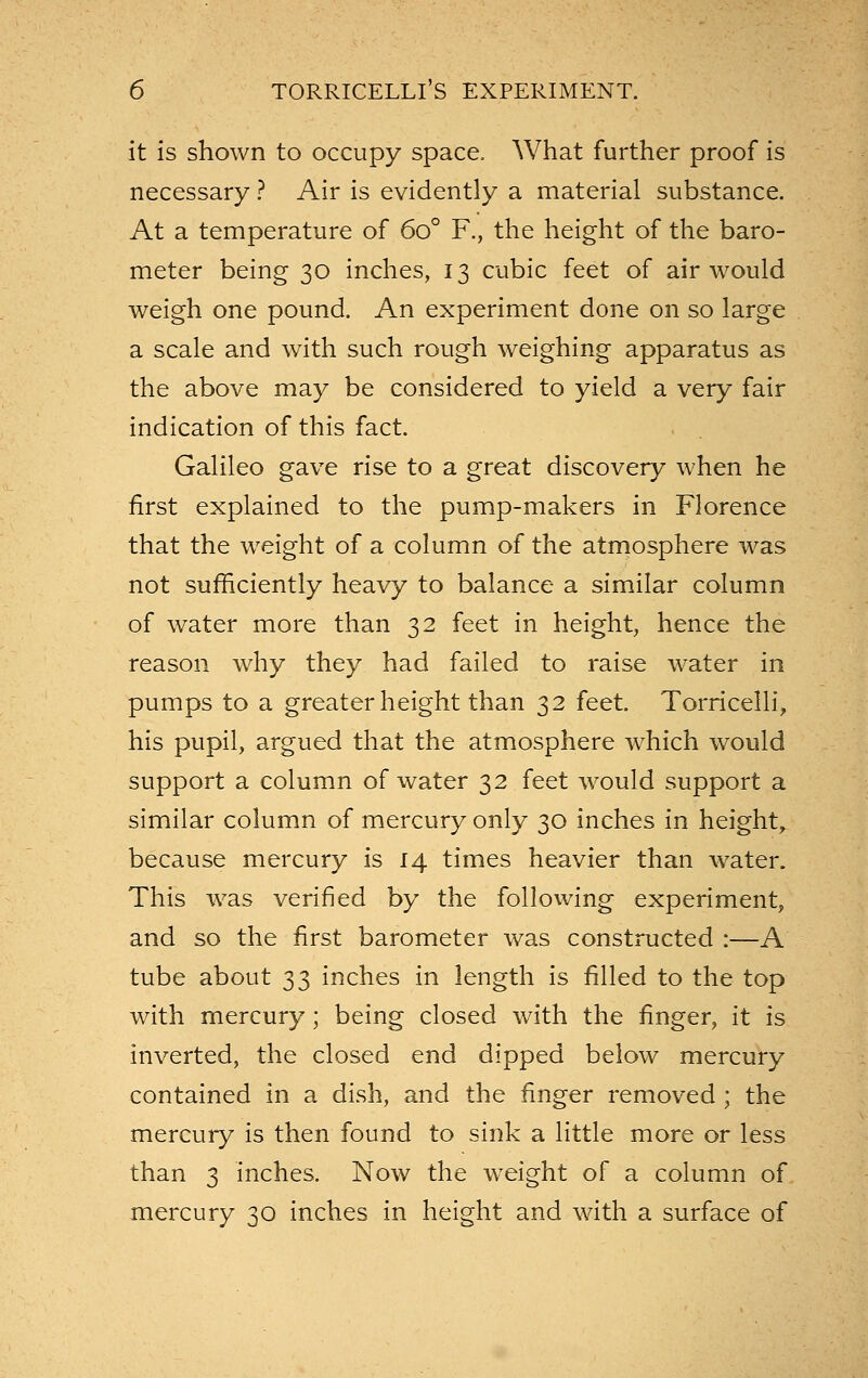 it is shown to occupy space. What further proof is necessary ? Air is evidently a material substance. At a temperature of 60° F., the height of the baro- meter being 30 inches, 13 cubic feet of air would weigh one pound. An experiment done on so large a scale and with such rough weighing apparatus as the above may be considered to yield a very fair indication of this fact Galileo gave rise to a great discovery when he first explained to the pump-makers in Florence that the weight of a column of the atmosphere was not sufficiently heavy to balance a similar column of water more than 32 feet in height, hence the reason why they had failed to raise water in pumps to a greater height than 32 feet Torricelli, his pupil, argued that the atmosphere which would support a column of water 32 feet would support a similar column of mercury only 30 inches in height, because mercury is 14 times heavier than water. This was verified by the following experiment, and so the first barometer was constructed :—A tube about 33 inches in length is filled to the top with mercury; being closed with the finger, it is inverted, the closed end dipped below mercury contained in a dish, and the finger removed ; the mercury is then found to sink a little more or less than 3 inches. Now the weight of a column of mercury 30 inches in height and with a surface of