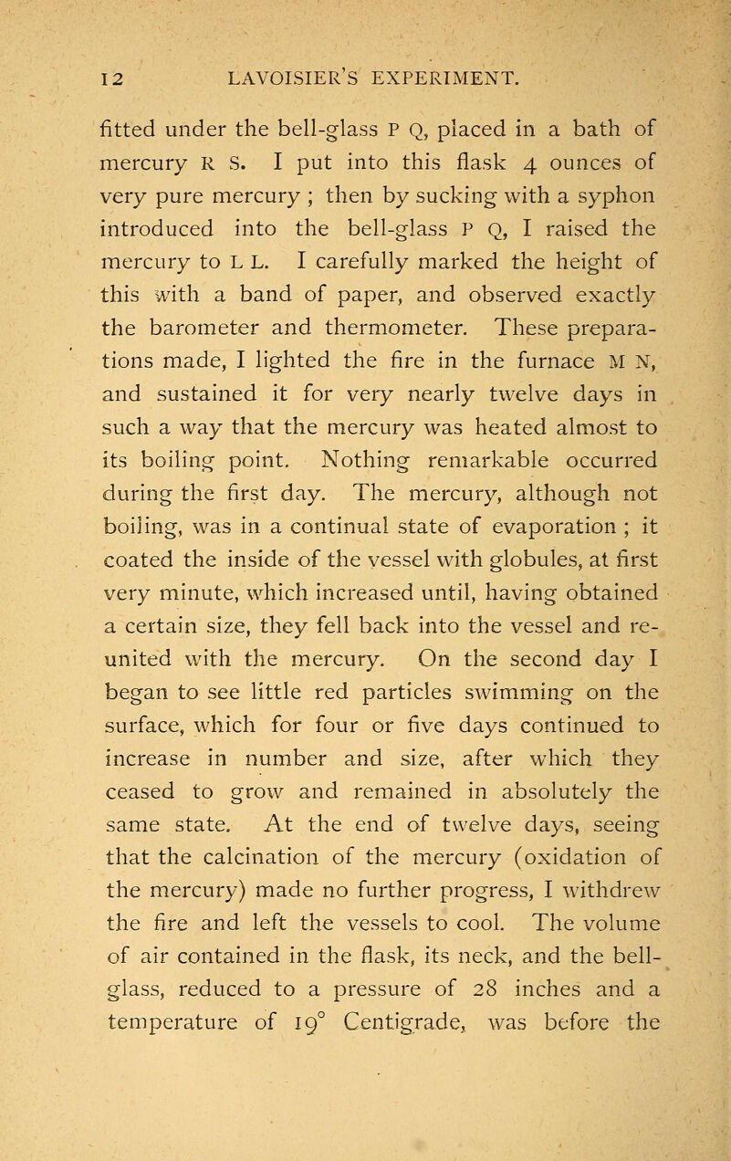 fitted under the bell-glass P Q, placed in a bath of mercury R S. I put into this flask 4 ounces of very pure mercury ; then by sucking with a syphon introduced into the bell-glass P Q, I raised the mercury to L L. I carefully marked the height of this with a band of paper, and observed exactly the barometer and thermometer. These prepara- tions made, I lighted the fire in the furnace M N, and sustained it for very nearly twelve days in such a way that the mercury was heated almost to its boiling point. Nothing remarkable occurred during the first day. The mercury, although not boiling, was in a continual state of evaporation ; it coated the inside of the vessel with globules, at first very minute, which increased until, having obtained a certain size, they fell back into the vessel and re- united with the mercury. On the second day I began to see little red particles swimming on the surface, which for four or five days continued to increase in number and size, after which they ceased to grow and remained in absolutely the same state. At the end of twelve days, seeing that the calcination of the mercury (oxidation of the mercury) made no further progress, I withdrew the fire and left the vessels to cool. The volume of air contained in the flask, its neck, and the bell- glass, reduced to a pressure of 28 inches and a temperature of 19° Centigrade, was before the