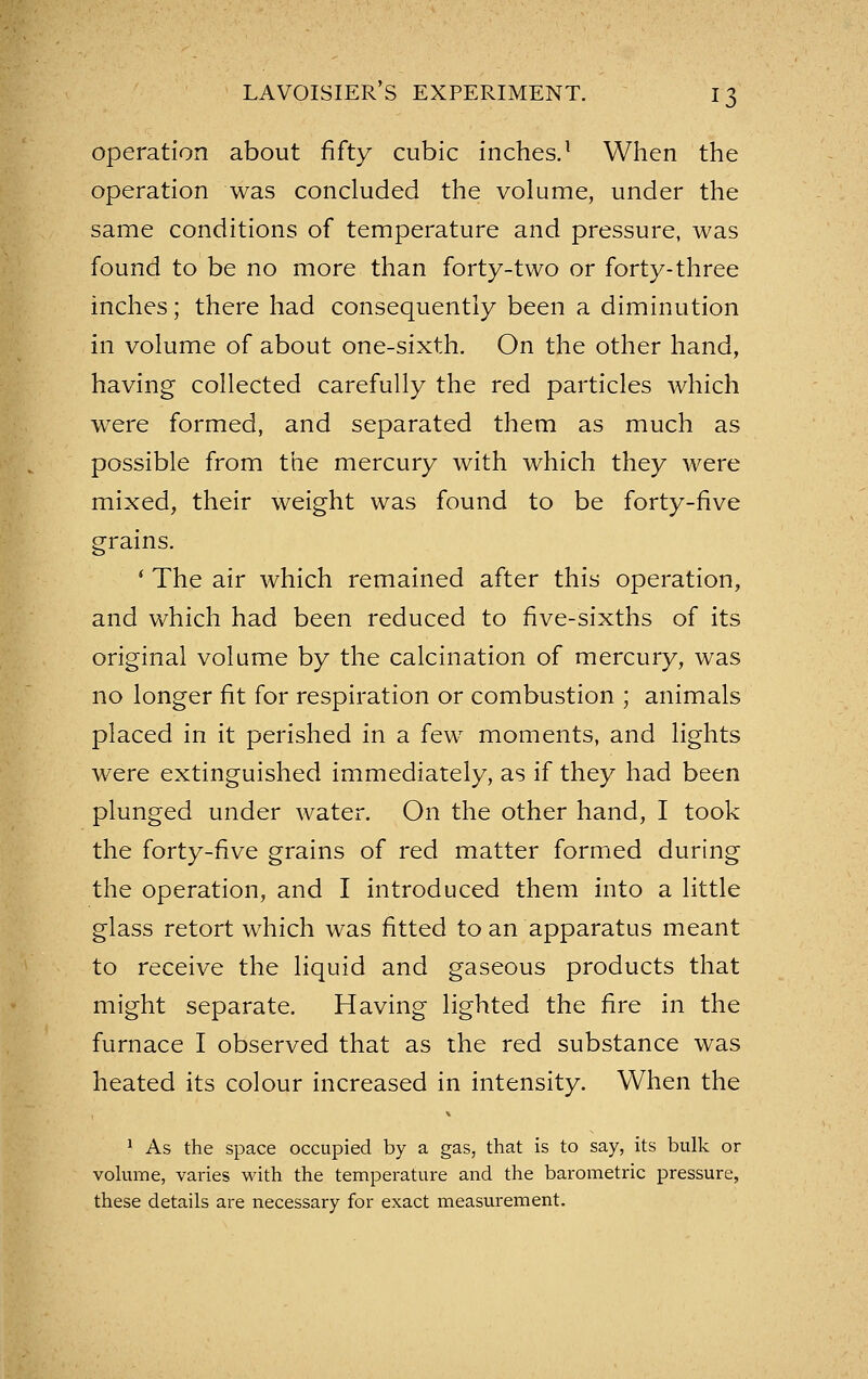 operation about fifty cubic inches.^ When the operation was concluded the volume, under the same conditions of temperature and pressure, was found to be no more than forty-two or forty-three inches; there had consequently been a diminution in volume of about one-sixth. On the other hand, having collected carefully the red particles Avhich were formed, and separated them as much as possible from the mercury with which they were mixed, their weight was found to be forty-five grains. ' The air which remained after this operation, and which had been reduced to five-sixths of its original volume by the calcination of mercury, was no longer fit for respiration or combustion ; animals placed in it perished in a few moments, and lights were extinguished immediately, as if they had been plunged under water. On the other hand, I took the forty-five grains of red matter formed during the operation, and I introduced them into a little glass retort which was fitted to an apparatus meant to receive the liquid and gaseous products that might separate. Having lighted the fire in the furnace I observed that as the red substance was heated its colour increased in intensity. When the * As the space occupied by a gas, that is to say, its bulk or vokime, varies with the temperature and the barometric pressure, these details are necessary for exact measurement.