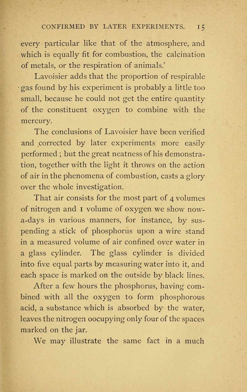 every particular like that of the atmosphere, and which is equally fit for combustion, the calcination of metals, or the respiration of animals.' Lavoisier adds that the proportion of respirable gas found by his experiment is probably a little too small, because he could not get the entire quantity of the constituent oxygen to combine with the mercury. The conclusions of Lavoisier have been verified and corrected by later experiments more easily performed ; but the great neatness of his demonstra- tion, together with the light it throws on the action of air in the phenomena of combustion, casts a glory over the whole investigation. That air consists for the most part of 4 volumes of nitrogen and i volume of oxygen we show now- a-days in various manners, for instance, by sus- pending a stick of phosphorus upon a wire stand in a measured volume of air confined over water in a glass cylinder. The glass cylinder is divided into five equal parts by measuring water into it, and each space is marked on the outside by black lines. After a few hours the phosphorus, having com- bined with all the oxygen to form phosphorous acid, a substance which is absorbed by the water, leaves the nitrogen oocupying only four of the spaces marked on the jar. We may illustrate the same fact in a much