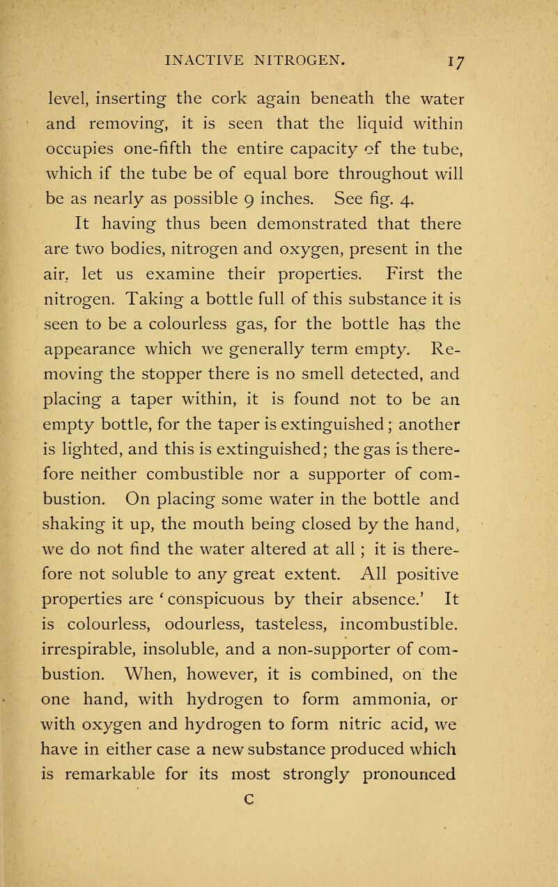 level, inserting the cork again beneath the water and removing, it is seen that the liquid within occupies one-fifth the entire capacity of the tube, which if the tube be of equal bore throughout will be as nearly as possible 9 inches. See fig. 4. It having thus been demonstrated that there are two bodies, nitrogen and oxygen, present in the air. let us examine their properties. First the nitrogen. Taking a bottle full of this substance it is seen to be a colourless gas, for the bottle has the appearance which we generally term empty. Re- moving the stopper there is no smell detected, and placing a taper within, it is found not to be an empty bottle, for the taper is extinguished; another is lighted, and this is extinguished; the gas is there- fore neither combustible nor a supporter of com- bustion. On placing some water in the bottle and shaking it up, the mouth being closed by the hand^ we do not find the water altered at all; it is there- fore not soluble to any great extent. All positive properties are ' conspicuous by their absence.' It is colourless, odourless, tasteless, incombustible, irrespirable, insoluble, and a non-supporter of com- bustion. When, however, it is combined, on the one hand, with hydrogen to form ammonia, or with oxygen and hydrogen to form nitric acid, we have in either case a new substance produced which is remarkable for its most strongly pronounced C