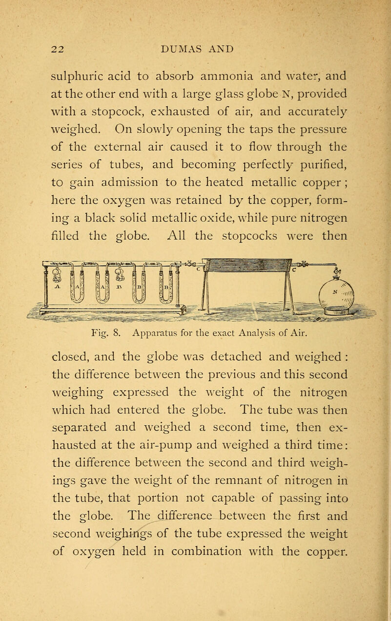 sulphuric acid to absorb ammonia and water, and at the other end with a large glass globe N, provided with a stopcock, exhausted of air, and accurately weighed. On slowly opening the taps the pressure of the external air caused it to flow through the series of tubes, and becoming perfectly purified, to gain admission to the heated metallic copper; here the oxygen was retained by the copper, form- ing a black solid metallic oxide, while pure nitrogen filled the globe. All the stopcocks were then Fig. 8. Apparatus for the exact Analysis of Air. closed, and the globe was detached and weighed : the difference between the previous and this second weighing expressed the weight of the nitrogen which had entered the globe. The tube was then separated and weighed a second time, then ex- hausted at the air-pump and weighed a third time: the difference between the second and third weieh- ings gave the weight of the remnant of nitrogen in the tube, that portion not capable of passing into the globe. The difference between the first and second weighings of the tube expressed the weight of oxygen held in combination with the copper.