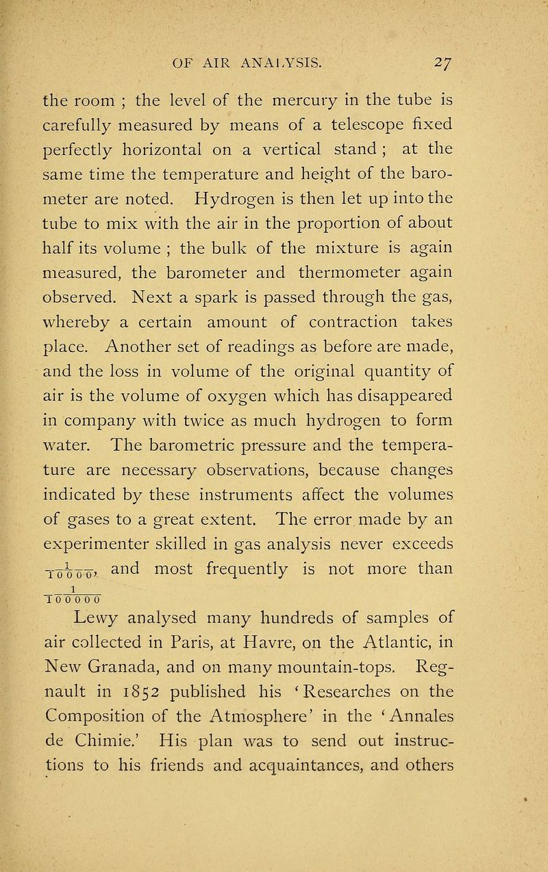 the room ; the level of the mercury in the tube is carefully measured by means of a telescope fixed perfectly horizontal on a vertical stand ; at the same time the temperature and height of the baro- meter are noted. Hydrogen is then let up into the tube to mix with the air in the proportion of about half its volume ; the bulk of the mixture is again measured, the barometer and thermometer again observed. Next a spark is passed through the gas, whereby a certain amount of contraction takes place. Another set of readings as before are made, and the loss in volume of the original quantity of air is the volume of oxygen which has disappeared in company with twice as much hydrogen to form water. The barometric pressure and the tempera- ture are necessary observations, because changes indicated by these instruments affect the volumes of gases to a great extent. The error made by an experimenter skilled in gas analysis never exceeds and most frequently is not more than _ _i 10 0 0 0' ___1 10 0 0 0 0 Lewy analysed many hundreds of samples of air collected in Paris, at Havre, on the Atlantic, in New Granada, and on many mountain-tops. Reg- nault in 1852 published his * Researches on the Composition of the Atmosphere' in the ' Annales de Chimie.' His plan was to send out instruc- tions to his friends and acquaintances, and others