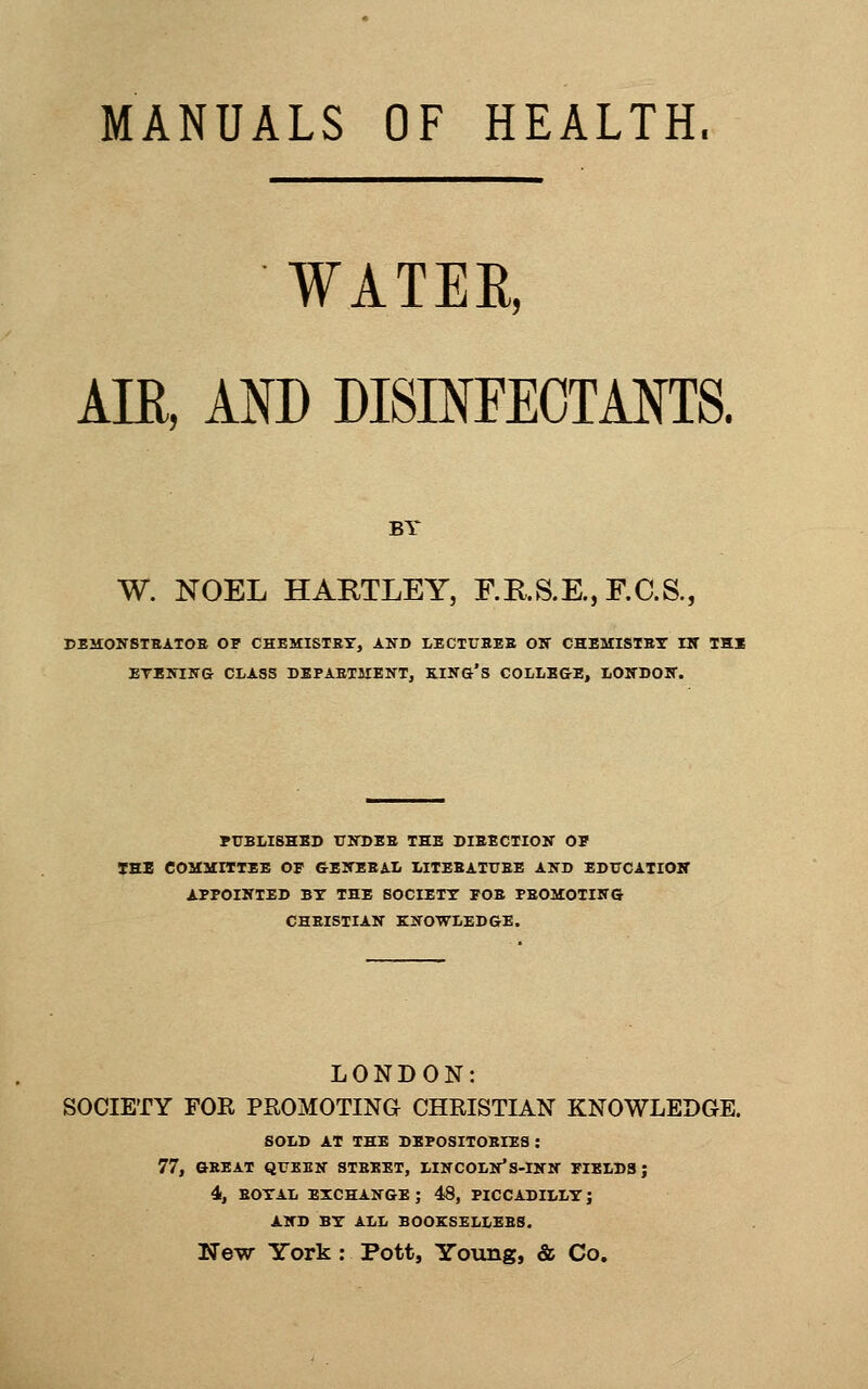 MANUALS OF HEALTH. WATEE, Am, AND DISmFEOTANTS. BY W. NOEL HARTLEY, r.KS.E.,r.C.S., CEMONSTBATOE OF CHEMISTET, AND LECTtTBEB OK CHEMISTSr HT THI ETKHIITG CLASS DKPABTJIENT, KIN&'s COLLB&E, IiOlTDOIT. PUBLISHED UlTDEB THE DIRECTIOIT OP THE COMMITTEE OF GBITEEAI. MTEBATUEE AND EDTTCAXIOK APPOIKTED BY THE SOCIETT FOE PBOMOTIKG CHEISTIAlf KNOWLEDGE. LONDON: SOCIETY FOR PROMOTING CHRISTIAN KNOWLEDGE. SOLD AT THE DEPOSITOEIES : 77, GREAT QUEEN STBEET, LINCOLN*S-INN FIELDS; 4, EOTAL EXCHANGE ; 48, PICCADILLY J AND BY ALL BOOKSELLEBS. New York: Pott, Young, & Co,