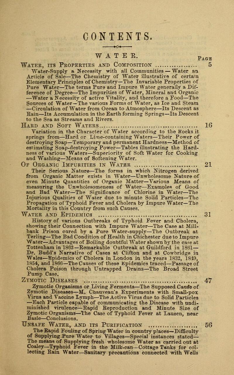 CONTENTS. W A T B E. p^^. Water, its Properties and Composition 5 Water-Sapply a Necessity with all Communities — Water aa Article of Sale—The Chemistry of Water illustrative of certa-n Elementary Principles of Chemistry—The Invariable Properties of Pure Water—The terms Pure and Impure Water generally a Dif- ference of Degree—The Impurities of Water, Mineral and Organic —Water a Necessity of active Vitality, and therefore a Food—The Sources of Water—The various Forms of Water, as lee and Steam —Circulation of Water from Ocean to Atmosphere—Its Descent as Eain—Its Accumulation in the Earth forming Springs—Its Descent to the Sea as Streams and Eivers. Hard and Soft Waters 16 Variation in the Character of Water according to the Kocks it springs from—Hard or Lime-containing Waters—Their Power of destroying Soap—Temporary and permanent Hardness—Method of estimating Soap-destroying Power—Tables illustrating the Hard- ness of vsirious Waters—Superiority of Soft Water for Cooking and Washing—Means of Softening Water. Or ORaANic Impurities in Water 21 Their Serious Nature—The forms in which Nitrogen derived from Organic Matter exists in Water—Unwholesome Natnre of even Minute Quantities of Organic Matter—Various Means of measuring the Unwholesomeness of Water—Examples of Good and Bad Water—The Significance of Chlorine in Water—The Injurious Qualities of Water due to minute Solid Particles—The Propagation of Typhoid Fever and Cholera by Impure Water—The Mortality in this Country from such Causes. Water and Epidemics , 31 History of various Outbreaks of Typhoid Fever and Cholera, showing their Connection with Impure Water—The Case at Mill- bank Prison cared by a Pure Water-supply—The Outbreak at Terling—The Bad Condition of Health in Chichester due to Impure Water—Advantages of Boiling doubtful Water shown by the ease at Tottenham in 1862—Eomarkable Outbreak at Guildford in 1861— Dr. Budd's Narrative of Cases at Clifton and at Cowbridge in Wales—Epidemics of Cholera in London in the years 1832, 1849, 1854, and 1866—The Causes of these Epidemics traced—Passage of Cholera Poison through Untrapped Drains—The Broad Street Pump Case. Zymotic Diseases 47 Zymotic Organisms or Living Ferments—The Supposed Cau#e of Zymotic Diseases—M. Chauveau's Experiments with Small-pox Virus and Vaccine Lymph—The Active Virus due to Solid Particles —^Each Particle capable of communicating the Disease with undi- minished virulence—Eapid Keproduction and Minute Size of Zymotic Organisms—The Case of Typhoid Fever at Lauaen, near Basle—Conclusions. Unsafe Water, and its Purification 56 The Rapid Fotiling of Spring Water in country plaeea—-Difficulty of Supplying Pure Water to Villages—Special instances stated— The means of Supplying fresh wholesome Water as carried out at Coaley—Tj^phoid Fever in the Milk-can—Cottage Tanks for col- lecting Eain Water—Sanitary precautions connected with Wells