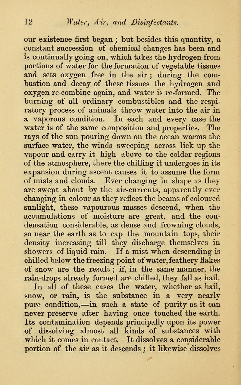 our existence first began; but besides this quantity, a constant succession of chemical changes has been and is continually going on, which takes the hydrogen from portions of water for the formation of vegetable tissues and sets oxygen free in the air; during the com- bustion and decay of these tissues the hydrogen and oxygen re-combine again, and water is re-formed. The burning of all ordinary combustibles and the respi- ratory process of animals throw water into the air in a vaporous condition. In each and every case the water is of the same composition and properties. The rays of the sun pouring down on the ocean warms the surface water, the winds sweeping across lick iip the vapour and carry it high above to the colder regions of the atmosphere, there the chilling it undergoes in its expansion during ascent causes it to assume the form of mists and clouds. Ever changing in shape as they are swept about by the air-currents, apparently ever changing in colour as they reflect the beams of coloured sunlight, these vapourous masses descend, when the accumulations of moisture are great, and the con- densation considerable, as dense and frowning clouds, so near the earth as to cap the mountain tops, their density increasing till they discharge themselves in showers of liquid rain. If a mist when descending is chilled below the freezing-point of water, feathery flakes of snow are the result; if, in the same manner, the rain-drops already formed are chilled, they fall as hail. In all of these cases the water, whether as hail, snow, or rain, is the substance in a very nearly pure condition,—in such a state of purity as it can never preserve after having once touched the earth. Its contamination depends principally upon its power of dissolving almost all kinds of substances with which it comes in contact. It dissolves a considerable portion of the air as it descends ; it likewise dissolves