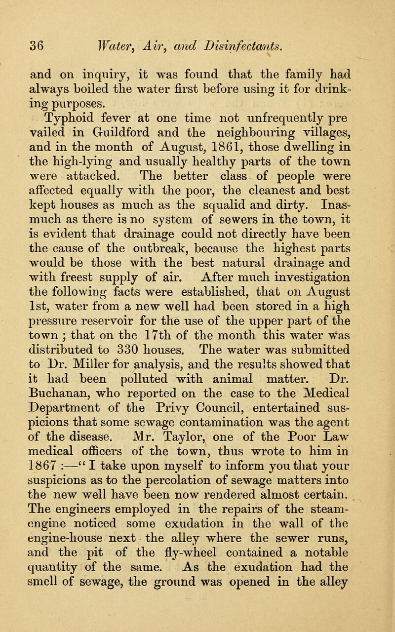 and on inquiry, it was found that the family had always boiled the water first before using it for drink- ing purposes. Typhoid fever at one time not unfrequently pre vailed in Guildford and the neighbouring villages, and in the month of August, 1861, those dwelling in the high-lying and usually healthy parts of the town were attacked. The better class of people were affected equally with the poor, the cleanest and best kept houses as much as the squalid and dirty. Inas- much as there is no system of sewers in the town, it is evident that drainage could not directly have been the cause of the outbreak, because the highest parts would be those with the best natural drainage and with freest supply of air. After much investigation the following facts were established, that on August 1st, water from a new well had been stored in a high pressure reservoir for the use of the upper part of the town; that on the 17th of the month this water was distributed to 330 houses. The water was submitted to Dr. Miller for analysis, and the results showed that it had been polluted with animal matter. Dr. Buchanan, who reported on the case to the Medical Department of the Privy Council, entertained sus- picions that some sewage contamination was the agent of the disease. Mr. Taylor, one of the Poor Law medical officers of the town^ thus wrote to him in 1867 :— I take upon myself to inform you that your suspicions as to the percolation of sewage matters into the new well have been now rendered almost certain. The engineers employed in the repairs of the steam- engine noticed some exudation in the wall of the engine-house next the alley where the sewer runs, and the pit of the fly-wheel contained a notable quantity of the same. As the exudation had the smell of sewage, the ground was opened in the alley
