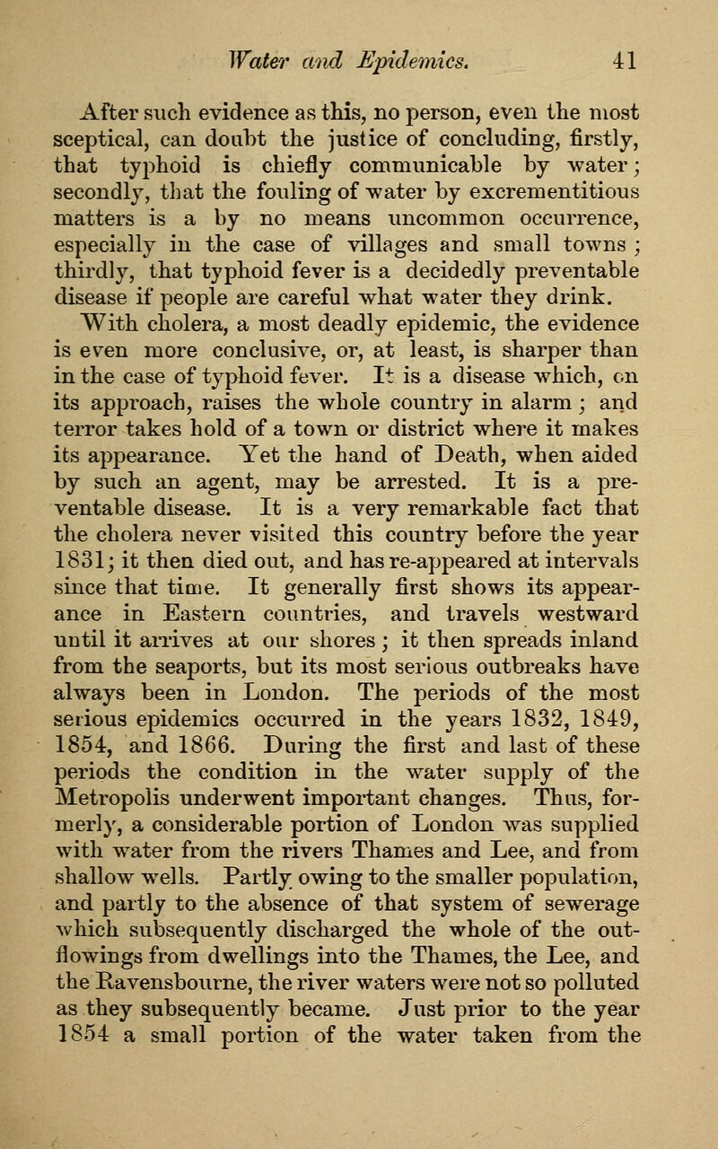 After such evidence as this, no person, even the most sceptical, can doubt the justice of concluding, firstly, that typhoid is chiefly communicable by water; secondly, that the fouling of water by excrementitious matters is a by no means imcommon occurrence, especially in the case of villages and small towns ; thirdly, that typhoid fever is a decidedly preventable disease if people are careful what water they drink. With cholera, a most deadly epidemic, the evidence is even more conclusive, or, at least, is sharper than in the case of typhoid fever. It is a disease which, on its approach, raises the whole country in alarm; and terror takes hold of a town or district where it makes its appearance. Yet the hand of Death, when aided by such an agent, may be arrested. It is a pre- ventable disease. It is a very remarkable fact that the cholera never visited this country before the year 1831j it then died out, and has re-appeared at intervals since that time. It generally first shows its appear- ance in Eastern countries, and travels westward until it arrives at our shores ; it then spreads inland from the seaports, but its most serious outbreaks have always been in London. The periods of the most serious epidemics occurred in the years 1832, 1849, 1854, and 1866. During the first and last of these periods the condition in the water supply of the Metropolis underwent important changes. Thus, for- merly, a considerable portion of London was supplied with water from the rivers Thames and Lee, and from shallow wells. Partly owing to the smaller population, and partly to the absence of that system of sew^erage which subsequently discharged the whole of the out- flowings from dwellings into the Thames, the Lee, and the Kavensbourne, the river waters were not so polluted as they subsequently became. Just prior to the year 1854 a small portion of the water taken from the