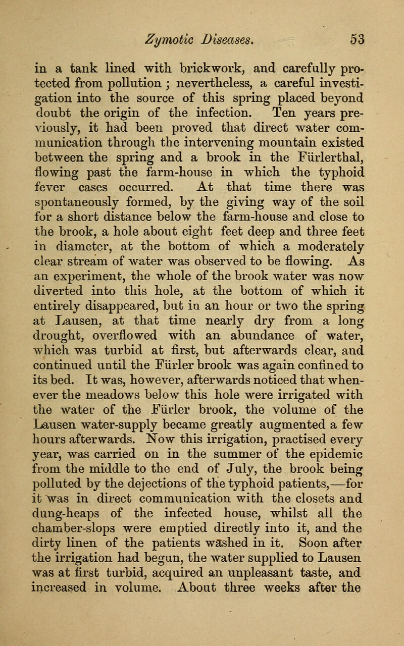 in a tank lined with, brickwork, and carefully pro- tected from pollution j nevertheless, a careful investi- gation into the source of this spring placed beyond doubt the origin of the infection. Ten years pre- viously, it had been proved that direct water com- munication through the intervening mountain existed between the spring and a brook in the Furlerthal, flowing past the farm-house in which the typhoid fever cases occurred. At that time there was spontaneously formed, by the giving way of the soil for a short distance below the farm-house and close to the brook, a hole about eight feet deep and three feet in diameter, at the bottom of which a moderately clear stream of water was observed to be flowing. As an experiment, the whole of the brook water was now diverted into this hole, at the bottom of which it entirely disappeared, but in an hour or two the spring at Lausen, at that time nearly dry from a long drought, overflowed with an abundance of water, which was turbid at first, but afterwards clear, and continued until the Furler brook was again confined to its bed. It was, however, afterwards noticed that when- ever the meadows below this hole were irrigated with the water of the Fiirler brook, the volume of the Lausen water-supply became greatly augmented a few hours afterwards. Now this irrigation, practised every year, was carried on in the summer of the epidemic from the middle to the end of July, the brook being polluted by the dejections of the typhoid patients,—for it was in direct communication with the closets and dung-heaps of the infected house, whilst all the chamber-slops were emptied directly into it, and the dirty linen of the patients washed in it. Soon after the irrigation had begun, the water supplied to Lausen was at first turbid, acquired an unpleasant taste, and increased in volume. About three weeks after the