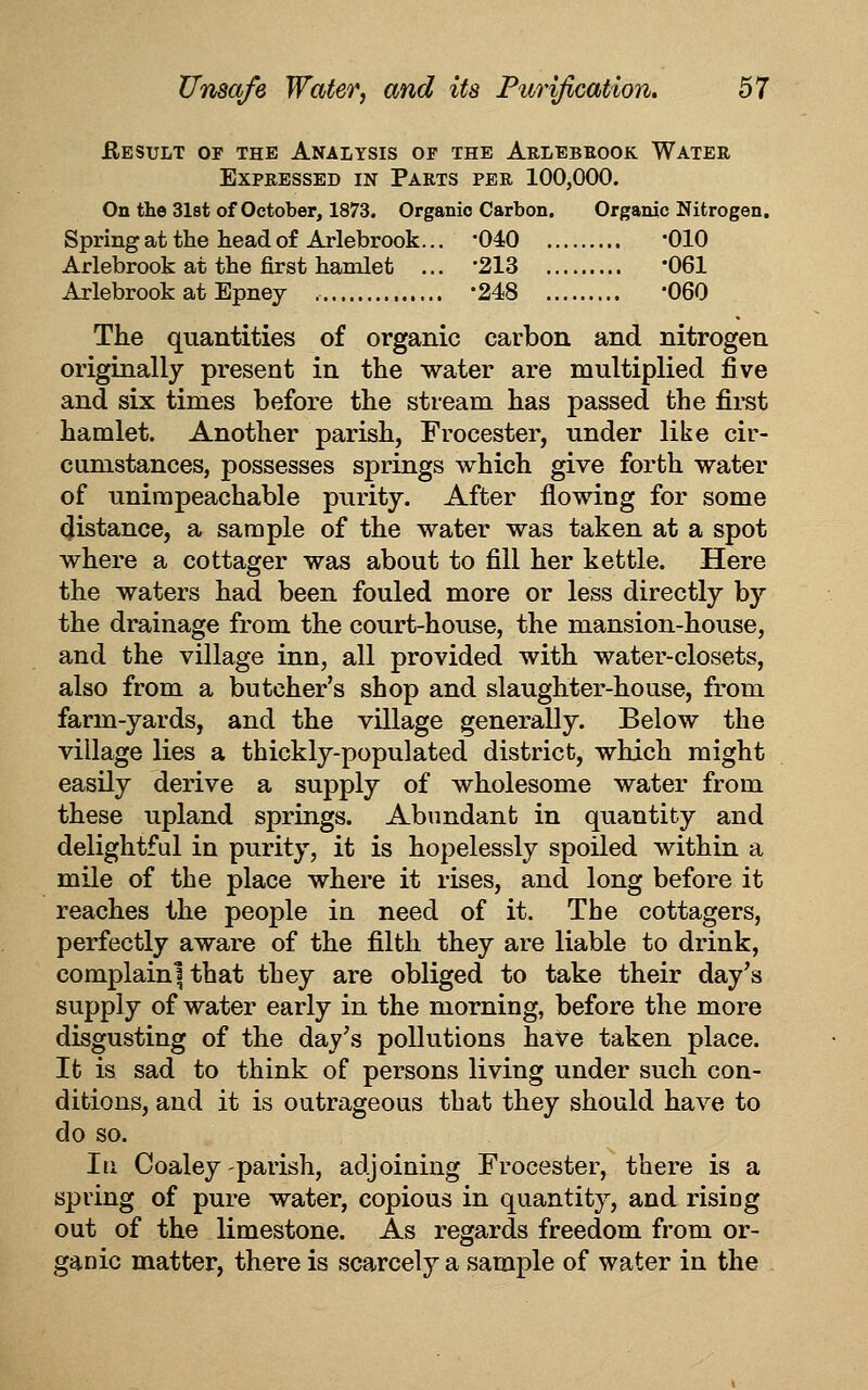 flESULT OF THE ANALYSIS OP THE ArLEBROOK WaTER Expressed in Parts per 100,000. On the 3l8t of October, 1873. Organic Carbon. Organic Nitrogen. Spring at the head of Arlebrook... '040 '010 Arlebrook at the first hamlet ... '213 061 Arlebrook at Epney -248 '060 The quantities of organic carbon and nitrogen originally present in the water are multiplied five and six times before the stream has passed the first hamlet. Another parish, Frocester, under like cir- cumstances, possesses springs which give forth water of unimpeachable purity. After flowing for some distance, a sample of the water was taken at a spot where a cottager was about to fill her kettle. Here the waters had been fouled more or less directly by the drainage from the court-house, the mansion-house, and the village inn, all provided with water-closets, also from a butcher's shop and slaughter-house, from farm-yards, and the village generally. Below the village lies a thickly-populated district, which might easily derive a supply of wholesome water from these upland springs. Abundant in quantity and delightful in purity, it is hopelessly spoiled within a mile of the place where it rises, and long before it reaches the people in need of it. The cottagers, perfectly aware of the filth they are liable to drink, complaini that they are obliged to take their day's supply of water early in the morning, before the more disgusting of the day's pollutions have taken place. It is sad to think of persons living under such con- ditions, and it is outrageous that they should have to do so. Ill Coaley parish, adjoining Frocester, there is a spring of pure water, copious in quantity, and rising out of the limestone. As regards freedom from or- ganic matter, there is scarcely a sample of water in the