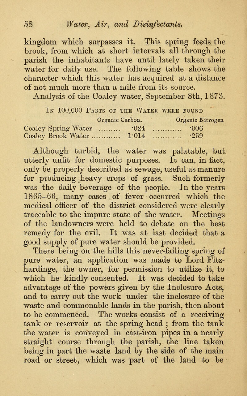 kingdom wMcli surpasses it. This spring feeds the brook, from which at short intervals all through the parish the inhabitants have until lately taken their water for daily use. The following table shows the character which this water has acquired at a distance of not much more than a mile from its source. Analysis of the Coaley water, September 8th, 1873. In lOOjOOO Parts oe the Water were pound Organic Carbon. Organic Nitrogen Coaley Spring Water -024 -006 Coaley Brook Water I'OM -259 Although turbid, the water was palatable, but utterly unfit for domestic purposes. It can, in fact, only be properly described as sewage, useful as manure for producing ;heavy crops of grass. Such formerly was the daily beverage of the people. In the years 1865-66, many cases of fever occurred which the medical of&cer of the district considered were clearly traceable to the impure state of the water. Meetings of the landowners were held to debate on the best remedy for the evil. It was at last decided that a good supply of pure water should be provided. There being on the hills this never-failing spring of pure water, an application was made to Lord Eitz- hardinge, the owner, for permission to utilize it, to which he kindly consented. It was decided to take advantage of the powers given by the Inclosure Acts, and to carry out the work under the inclosure of the waste and commonable lands in the parish, then about to be commenced. The works consist of a receiving tank or reservoir at the spring head ; from the tank the water is conveyed in cast-iron pipes in a nearly straight course through the parish, the line taken being in part the waste land by the side of the main road or street^ which was part of the land to be