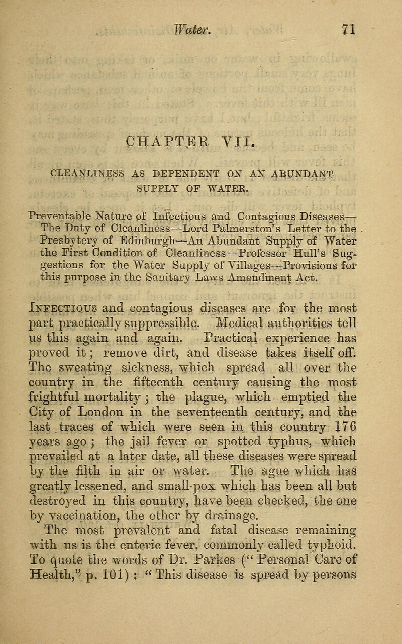 chapt:ee YII. CLEAiTLINESS AS DEPENDENT ON AN ABUNDANT SUPPLY OF WATER. Preventable Nature of Infections and Contagious Diseases-— The Duty of Cleanliness—Lord Palnierston's Letter to tlie Presbytery of Edinburgh—An Abundant Supply of Water the First Condition of Cleanliness—Professor Hull's Sug. gestions for the Water Supply of Yillages—Provisions for this purpose in the Sanitary Laws Amendment Act. Infectious and contagions diseases are for the most part practically suppressible. Medical authorities tell lis this agpvin and again. Practical experience has proved it; remove dirt, and disease takes itself off. The sweating sickness, which spread all over the country in the fifteenth century causing the most frightful mortality ; the plague, which emptied the City of London in the seventeenth century, and the las^.traces of which were seen in this country 176 years ago j the jail fever or spotted typhus, which prevailed at a later date, all these diseases were spread by the filth in. ^ir or water. Th^e ague which has greatly lessened, and small-pox which has been all but destroj^ed in this country, have been checked, the one by vaccination, the other \)j drainage. The most prevalent and fatal disease remaining with us is the enteric fever, commonly called typhoid. To quote the words of Dr. Parkes ( Personal Care of Health, p. 101) : This disease is spread by persons
