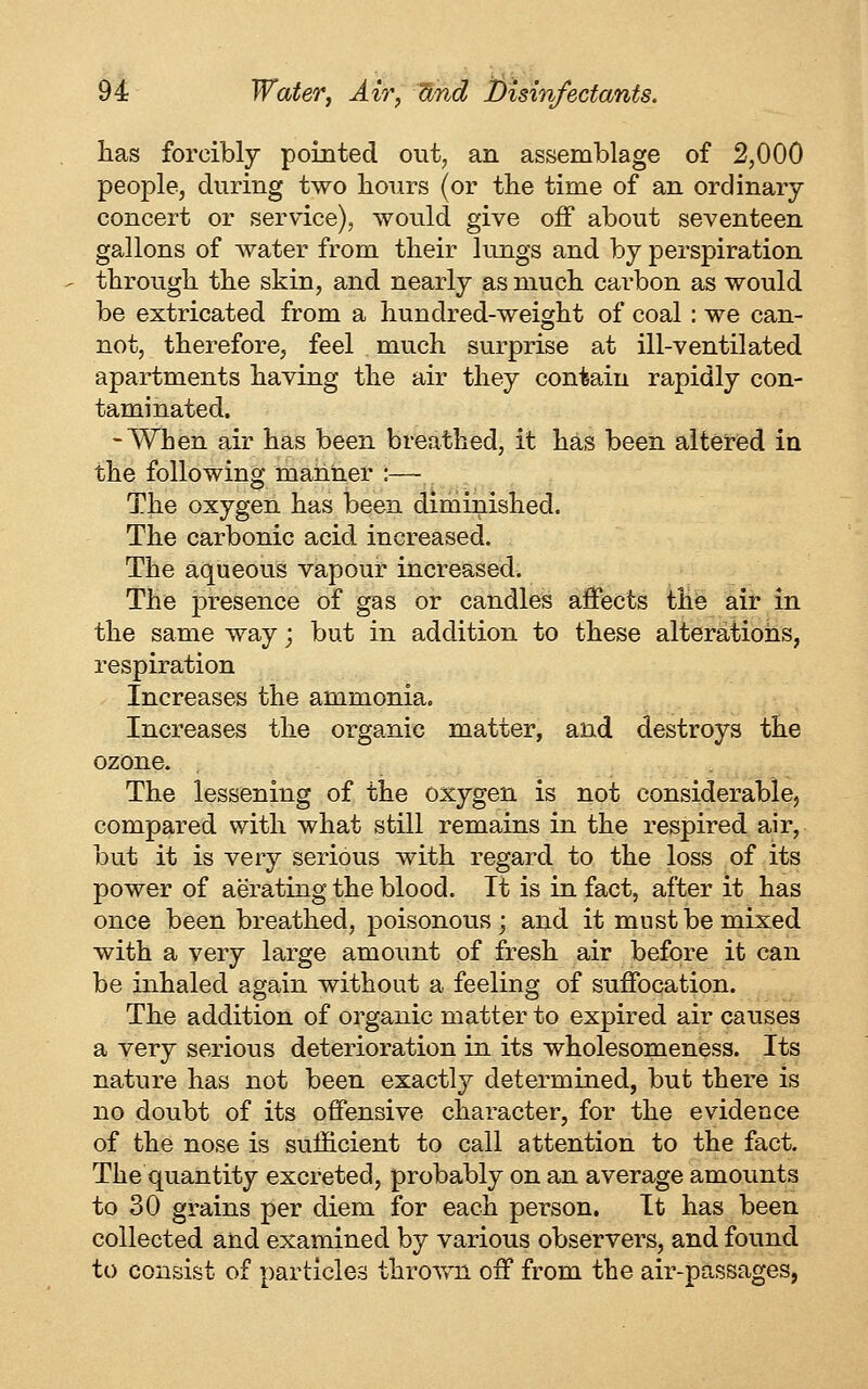 has forcibly pointed out, an assemblage of 2,000 people, during two hours (or the time of an ordinary concert or service), would give off about seventeen gallons of water from their lungs and by perspiration through the skin, and nearly as much carbon as would be extricated from a hundred-weight of coal: we can- not, therefore^ feel much surprise at ill-ventilated apartments having the air they contain rapidly con- taminated. -When air has been breathed, it has been altered in the following manner :— The oxygen has been diminished. The carbonic acid increased. The aqueous vapour increased. The presence of gas or candles affects the air in the same way; but in addition to these alterations, respiration Increases the ammonia. Increases the organic matter, and destroys the ozone. The lessening of the oxygen is not considerable, compared with what still remains in the respired air, but it is very serious with regard to the loss of its power of aerating the blood. It is in fact, after it has once been breathed, poisonous; and it must be mixed with a very large amount of fresh air before it can be inhaled again without a feeling of suffocation. The addition of organic matter to expired air causes a very serious deterioration in its wholesomeness. Its nature has not been exactl}^ determined, but there is no doubt of its offensive character, for the evidence of the nose is sufficient to call attention to the fact. The quantity excreted, probably on an average amounts to 30 grains per diem for each person. It has been collected and examined by various observers, and found to consist of particles thrown off from the air-passages,