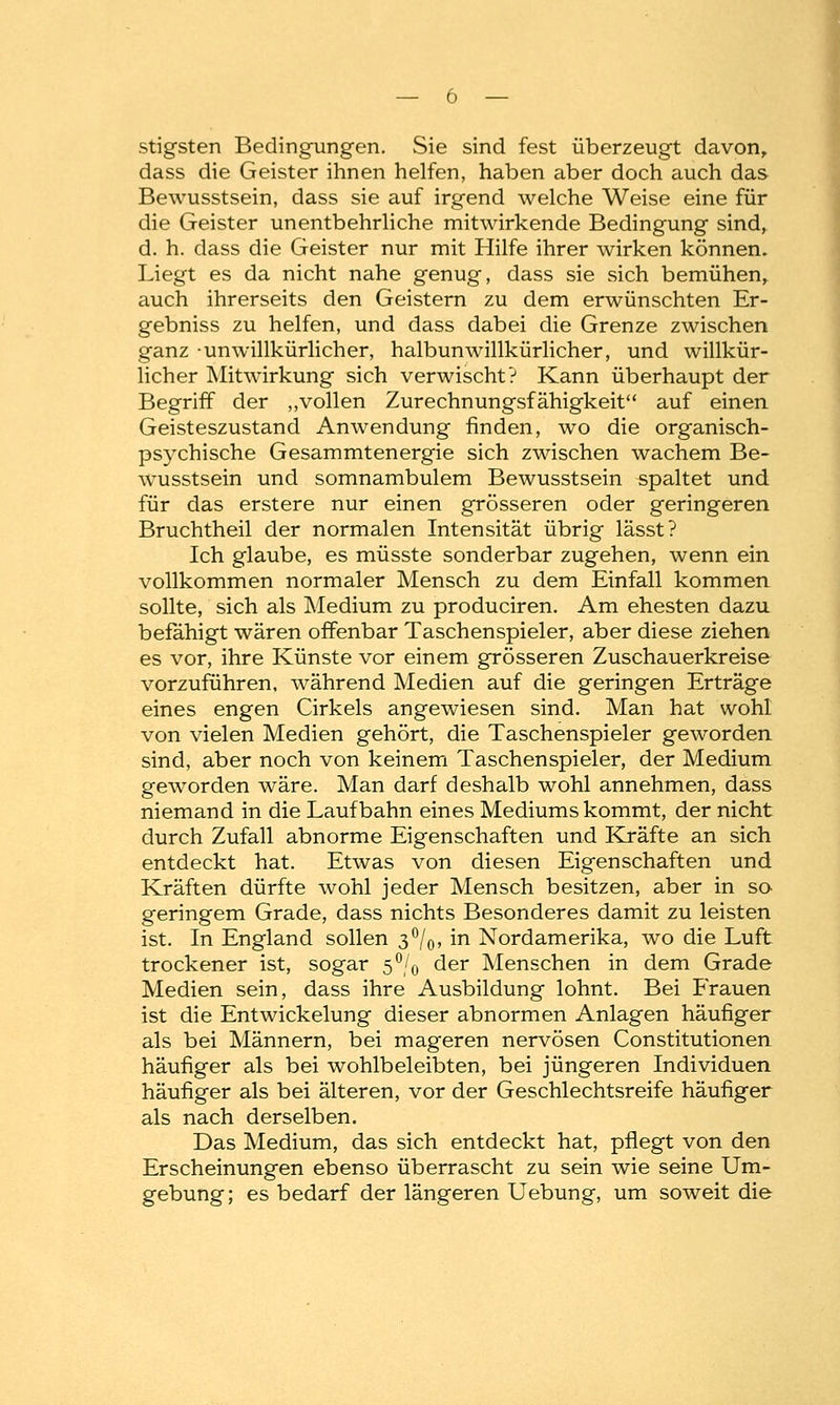 stigsten Bedingungen. Sie sind fest überzeugt davon, dass die Geister ihnen helfen, haben aber doch auch das Bewusstsein, dass sie auf irgend welche Weise eine für die Geister unentbehrliche mitwirkende Bedingung sind, d. h. dass die Geister nur mit Hilfe ihrer wirken können. Liegt es da nicht nahe genug, dass sie sich bemühen, auch ihrerseits den Geistern zu dem erwünschten Er- gebniss zu helfen, und dass dabei die Grenze zwischen ganz unwillkürlicher, halbunwillkürlicher, und willkür- licher Mitwirkung sich verwischt? Kann überhaupt der Begriff der „vollen Zurechnungsfähigkeit auf einen Geisteszustand Anwendung finden, wo die organisch- psychische Gesammtenergie sich zwischen wachem Be- wusstsein und somnambulem Bewusstsein spaltet und für das erstere nur einen grösseren oder geringeren Bruchtheil der normalen Intensität übrig lässt? Ich glaube, es müsste sonderbar zugehen, wenn ein vollkommen normaler Mensch zu dem Einfall kommen sollte, sich als Medium zu produciren. Am ehesten dazu befähigt wären offenbar Taschenspieler, aber diese ziehen es vor, ihre Künste vor einem grösseren Zuschauerkreise vorzuführen, während Medien auf die geringen Erträge eines engen Cirkels angewiesen sind. Man hat wohl von vielen Medien gehört, die Taschenspieler geworden sind, aber noch von keinem Taschenspieler, der Medium geworden wäre. Man darf deshalb wohl annehmen, dass niemand in die Laufbahn eines Mediums kommt, der nicht durch Zufall abnorme Eigenschaften und Kräfte an sich entdeckt hat. Etwas von diesen Eigenschaften und Kräften dürfte wohl jeder Mensch besitzen, aber in so geringem Grade, dass nichts Besonderes damit zu leisten ist. In England sollen 3%, in Nordamerika, wo die Luft trockener ist, sogar 5% der Menschen in dem Grade Medien sein, dass ihre Ausbildung lohnt. Bei Frauen ist die Entwickelung dieser abnormen Anlagen häufiger als bei Männern, bei mageren nervösen Constitutionen häufiger als bei wohlbeleibten, bei jüngeren Individuen häufiger als bei älteren, vor der Geschlechtsreife häufiger als nach derselben. Das Medium, das sich entdeckt hat, pflegt von den Erscheinungen ebenso überrascht zu sein wie seine Um- gebung; es bedarf der längeren Uebung, um soweit die