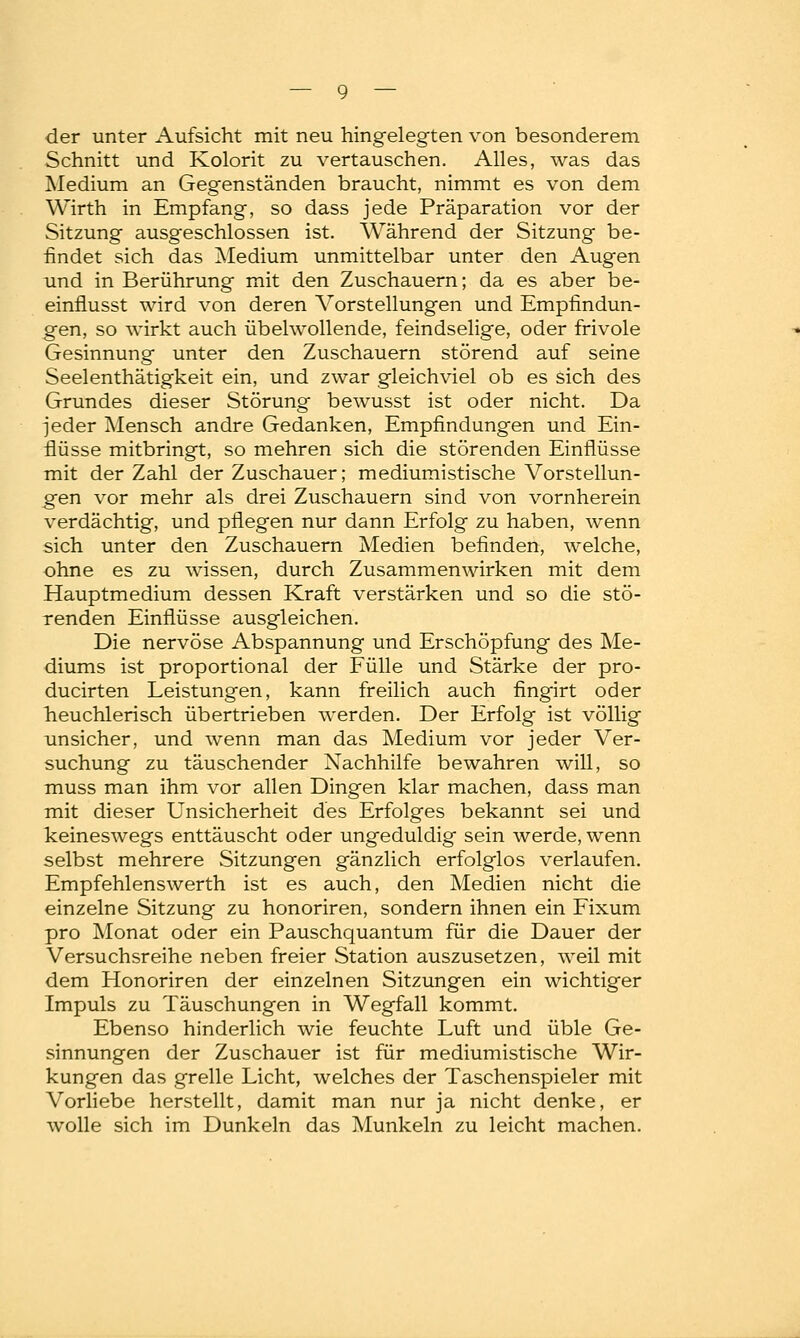 der unter Aufsicht mit neu hingelegten von besonderem Schnitt und Kolorit zu vertauschen. Alles, was das Medium an Gegenständen braucht, nimmt es von dem Wirth in Empfang, so dass jede Präparation vor der Sitzung ausgeschlossen ist. Während der Sitzung be- findet sich das Medium unmittelbar unter den Augen und in Berührung mit den Zuschauern; da es aber be- einflusst wird von deren Vorstellungen und Empfindun- gen, so wirkt auch übelwollende, feindselige, oder frivole Gesinnung unter den Zuschauern störend auf seine Seelenthätigkeit ein, und zwar gleichviel ob es sich des Grundes dieser Störung bewusst ist oder nicht. Da jeder Mensch andre Gedanken, Empfindungen und Ein- flüsse mitbringt, so mehren sich die störenden Einflüsse mit der Zahl der Zuschauer; mediumistische Vorstellun- gen vor mehr als drei Zuschauern sind von vornherein verdächtig, und pflegen nur dann Erfolg zu haben, wenn sich unter den Zuschauern Medien befinden, welche, ohne es zu wissen, durch Zusammenwirken mit dem Hauptmedium dessen Kraft verstärken und so die stö- renden Einflüsse ausgleichen. Die nervöse Abspannung und Erschöpfung des Me- diums ist proportional der Fülle und Stärke der pro- ducirten Leistungen, kann freilich auch fingirt oder heuchlerisch übertrieben werden. Der Erfolg ist völlig unsicher, und wenn man das Medium vor jeder Ver- suchung zu täuschender Nachhilfe bewahren will, so muss man ihm vor allen Dingen klar machen, dass man mit dieser Unsicherheit des Erfolges bekannt sei und keineswegs enttäuscht oder ungeduldig sein werde, wenn selbst mehrere Sitzungen gänzlich erfolglos verlaufen. Empfehlenswerth ist es auch, den Medien nicht die einzelne Sitzung zu honoriren, sondern ihnen ein Fixum pro Monat oder ein Pauschquantum für die Dauer der Versuchsreihe neben freier Station auszusetzen, weil mit dem Honoriren der einzelnen Sitzungen ein wichtiger Impuls zu Täuschungen in Wegfall kommt. Ebenso hinderlich wie feuchte Luft und üble Ge- sinnungen der Zuschauer ist für mediumistische Wir- kungen das grelle Licht, welches der Taschenspieler mit Vorliebe herstellt, damit man nur ja nicht denke, er wolle sich im Dunkeln das Munkeln zu leicht machen.