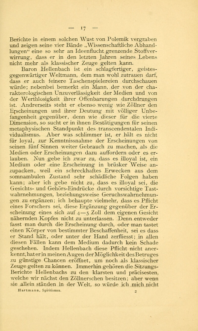 Berichte in einem solchen Wust von Polemik vergraben und zeigen seine vier Bände „Wissenschaftliche Abhand- lungen eine so sehr an Ideenflucht grenzende Stoffver- wirrung, dass er in den letzten Jahren seines Lebens nicht mehr als klassischer Zeuge gelten kann. Baron Hellenbach ist ein schlagfertiger, geistes- gegenwärtiger Weltmann, dem man wohl zutrauen darf, dass er auch feinere Taschenspielereien durchschauen würde; nebenbei bemerkt ein Mann, der von der cha- rakterologischen Unzuverlässigkeit der Medien und von der Werthlosigkeit ihrer Offenbarungen durchdrungen ist. Andrerseits steht er ebenso wenig wie Zöllner den Erscheinungen und ihrer Deutung mit völliger Unbe- fangenheit gegenüber, denn wie dieser für die vierte Dimension, so sucht er in ihnen Bestätigungen für seinen metaphysischen Standpunkt des transcendentalen Indi- vidualismus. Aber was schlimmer ist, er hält es nicht für loyal, zur Kenntnissnahme der Erscheinungen von seinen fünf Sinnen weiter Gebrauch zu machen, als die Medien oder Erscheinungen dazu auffordern oder es er- lauben. Nun gebe ich zwar zu, dass es illoyal ist, ein Medium oder eine Erscheinung in brüsker Weise an- zupacken, weil ein schreckhaftes Erwecken aus dem somnambulen Zustand sehr schädliche Folgen haben kann; aber ich gebe nicht zu, dass es illoyal sei, die Gesichts- und Gehörs-Eindrücke durch vorsichtige Tast- wahrnehmungen, beziehungsweise Geruchswahrnehmun- gen zu ergänzen; ich behaupte vielmehr, dass es Pflicht eines Forschers sei, diese Ergänzung gegenüber der Er- scheinung eines sich auf 4—5 Zoll dem eigenen Gesicht nähernden Kopfes nicht zu unterlassen. Denn entweder fasst man durch die Erscheinung durch, oder man tastet einen Körper von bestimmter Beschaffenheit, sei es dass er Stand hält, oder unter der Hand zerfliesst; in allen diesen Fällen kann dem Medium dadurch kein Schade geschehen. Indem Hellenbach diese Pflicht nicht aner- kennt, hat er in meinen Augen der Möglichkeit des Betruges zu günstige Chancen eröffnet, um noch als klassischer Zeuge gelten zu können. Immerhin gehören die Sitzungs- Berichte Hellenbachs zu den klarsten und präcisesten, welche wir nächst den Zöllnerschen besitzen; aber wenn sie allein ständen in der Welt, so würde ich mich nicht Hartmann, Spiritismus. 2