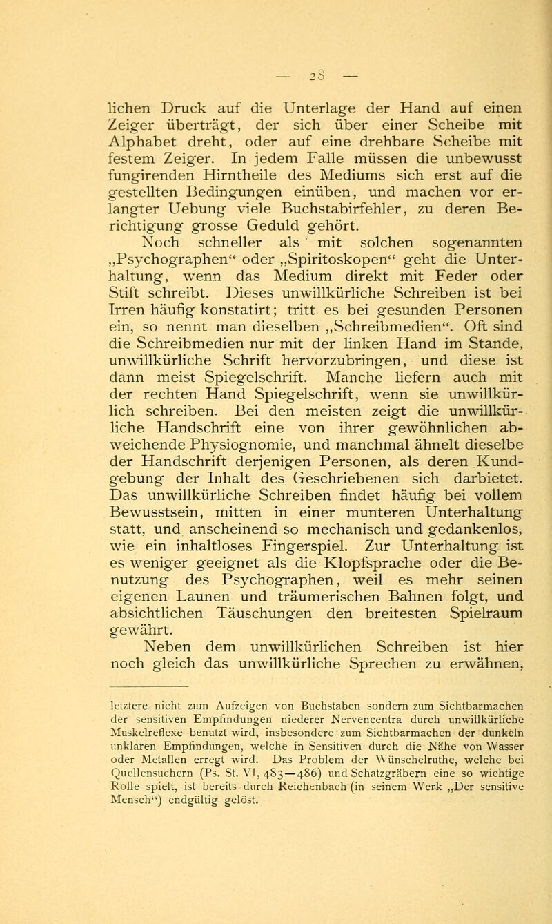 liehen Druck auf die Unterlage der Hand auf einen Zeiger überträgt, der sich über einer Scheibe mit Alphabet dreht, oder auf eine drehbare Scheibe mit festem Zeiger. In jedem Falle müssen die unbewusst fungirenden Hirntheile des Mediums sich erst auf die gestellten Bedingungen einüben, und machen vor er- langter Uebung viele Buchstabirfehler, zu deren Be- richtigung grosse Geduld gehört. Noch schneller als mit solchen sogenannten „Psychographen oder „Spiritoskopen geht die Unter- haltung, wenn das Medium direkt mit Feder oder Stift schreibt. Dieses unwillkürliche Schreiben ist bei Irren häufig konstatirt; tritt es bei gesunden Personen ein, so nennt man dieselben „Schreibmedien. Oft sind die Schreibmedien nur mit der linken Hand im Stande, unwillkürliche Schrift hervorzubringen, und diese ist dann meist Spiegelschrift. Manche liefern auch mit der rechten Hand Spiegelschrift, wenn sie unwillkür- lich schreiben. Bei den meisten zeigt die unwillkür- liche Handschrift eine von ihrer gewöhnlichen ab- weichende Physiognomie, und manchmal ähnelt dieselbe der Handschrift derjenigen Personen, als deren Kund- gebung der Inhalt des Geschriebenen sich darbietet. Das unwillkürliche Schreiben findet häufig bei vollem Bewusstsein, mitten in einer munteren Unterhaltung statt, und anscheinend so mechanisch und gedankenlos, wie ein inhaltloses Fingerspiel. Zur Unterhaltung ist es weniger geeignet als die Klopfsprache oder die Be- nutzung des Psychographen, weil es mehr seinen eigenen Launen und träumerischen Bahnen folgt, und absichtlichen Täuschungen den breitesten Spielraum gewährt. Neben dem unwillkürlichen Schreiben ist hier noch gleich das unwillkürliche Sprechen zu erwähnen, letztere nicht zum Aufzeigen von Buchstaben sondern zum Sichtbarmachen der sensitiven Empfindungen niederer Nervencentra durch unwillkürliche Muskelreflexe benutzt wird, insbesondere zum Sichtbarmachen der dunkeln unklaren Empfindungen, welche in Sensitiven durch die Nähe von Wasser oder Metallen erregt wird. Das Problem der Wünschelruthe, welche bei Quellensuchern (Ps. St. VI, 483—486) und Schatzgräbern eine so wichtige Rolle spielt, ist bereits durch Reichenbach (in seinem Werk „Der sensitive Mensch) endgültig gelöst.