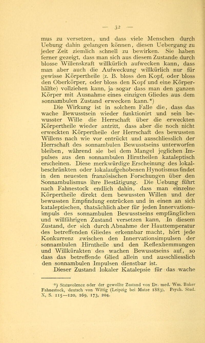 mus zu versetzen, und dass viele Menschen durch Uebung dahin gelangen können, diesen Uebergang zu jeder Zeit ziemlich schnell zu bewirken. Sie haben ferner gezeigt, dass man sich aus diesem Zustande durch blosse Willenskraft willkürlich aufwecken kann, dass man aber auch die Aufweckung willkürlich nur für gewisse Körpertheile (z. B. bloss den Kopf, oder bloss den Oberkörper, oder bloss den Kopf und eine Körper- hälfte) vollziehen kann, ja sogar dass man den ganzen Körper mit Ausnahme eines einzigen Gliedes aus dem sonnambulen Zustand erwecken kann.*) Die Wirkung ist in solchem Falle die, dass das wache Bewusstsein wieder funktionirt und sein be- wusster Wille die Herrschaft über die erweckten Körpertheile wieder antritt, dass aber die noch nicht erweckten Körpertheile der Herrschaft des bewussten Willens nach wie vor entrückt und ausschliesslich der Herrschaft des sonnambulen Bewusstseins unterworfen bleiben, während sie bei dem Mangel jeglichen Im- pulses aus den sonnambulen Hirntheilen kataleptisch erscheinen. Diese merkwürdige Erscheinung des lokal- beschränkten oder lokalaufgehobenen Hynotismus findet in den neuesten französischen Forschungen über den Sonnambulismus ihre Bestätigung. Die Uebung führt nach Fahnestock endlich dahin, dass man einzelne Körpertheile direkt dem bewussten Willen und der bewussten Empfindung entrücken und in einen an sich kataleptischen, thatsächlich aber für jeden Innervations- impuls des sonnambulen Bewusstseins empfänglichen und willfährigen Zustand versetzen kann, In diesem Zustand, der sich durch Abnahme der Hauttemperatur des betreffenden Gliedes erkennbar macht, hört jede Konkurrenz zwischen den Innervationsimpulsen der sonnambulen Hirntheile und den Reflexhemmungen und Willkürakten des wachen Bewusstseins auf, so dass das betreffende Glied allein und ausschliesslich den sonnambulen Impulsen dienstbar ist. Dieser Zustand lokaler Katalepsie für das wache *) Statuvolence oder der gewollte Zustand von Dr. med. Wm. Baker Fahnestock, deutsch von Wittig (Leipzig bei Mutze 1883). Psych. Stud. X, S. 115 —120, 169, 173, 204.