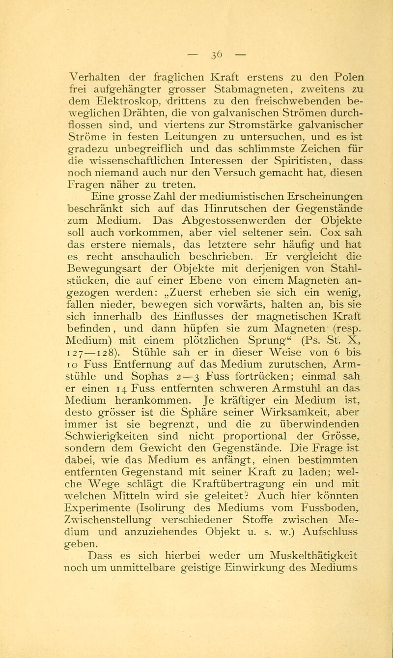 Verhalten der fraglichen Kraft erstens zu den Polen frei aufgehängter grosser Stabmagneten, zweitens zu dem Elektroskop, drittens zu den freischwebenden be- weglichen Drähten, die von galvanischen Strömen durch- flössen sind, und viertens zur Stromstärke galvanischer Ströme in festen Leitungen zu untersuchen, und es ist gradezu unbegreiflich und das schlimmste Zeichen für die wissenschaftlichen Interessen der Spiritisten, dass noch niemand auch nur den Versuch gemacht hat, diesen Fragen näher zu treten. Eine grosse Zahl der mediumistischen Erscheinungen beschränkt sich auf das Hinrutschen der Gegenstände zum Medium. Das Abgestossenwerden der Objekte soll auch vorkommen, aber viel seltener sein. Cox sah das erstere niemals, das letztere sehr häufig und hat es recht anschaulich beschrieben. Er vergleicht die Bewegungsart der Objekte mit derjenigen von Stahl- stücken, die auf einer Ebene von einem Magneten an- gezogen werden: „Zuerst erheben sie sich ein wenig, fallen nieder, bewegen sich vorwärts, halten an, bis sie sich innerhalb des Einflusses der magnetischen Kraft befinden, und dann hüpfen sie zum Magneten (resp. Medium) mit einem plötzlichen Sprung (Ps. St. X, 127—128). Stühle sah er in dieser Weise von 6 bis 10 Fuss Entfernung auf das Medium zurutschen, Arm- stühle und Sophas 2—3 Fuss fortrücken; einmal sah er einen 14 Fuss entfernten schweren Armstuhl an das Medium herankommen. Je kräftiger ein Medium ist, desto grösser ist die Sphäre seiner Wirksamkeit, aber immer ist sie begrenzt, und die zu überwindenden Schwierigkeiten sind nicht proportional der Grösse, sondern dem Gewicht den Gegenstände. Die Frage ist dabei, wie das Medium es anfängt, einen bestimmten entfernten Gegenstand mit seiner Kraft zu laden; wel- che Wege schlägt die Kraftübertragung ein und mit welchen Mitteln wird sie geleitet? Auch hier könnten Experimente (Isolirung des Mediums vom Fussboden, Zwischenstellung verschiedener Stoffe zwischen Me- dium und anzuziehendes Objekt u. s. w.) Aufschluss geben. Dass es sich hierbei weder um Muskelthätigkeit noch um unmittelbare geistige Einwirkung des Mediums