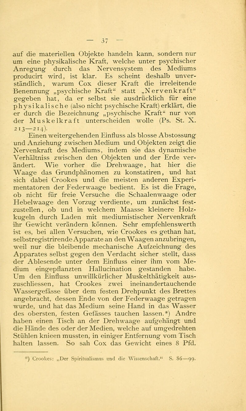 auf die materiellen Objekte handeln kann, sondern nur um eine physikalische Kraft, welche unter psychischer Anregung durch das Nervensystem des Mediums producirt wird, ist klar. Es scheint deshalb unver- ständlich, warum Cox dieser Kraft die irreleitende Benennung „psychische Kraft statt „Nervenkraft gegeben hat, da er selbst sie ausdrücklich für eine physikalische (also nicht psychische Kraft) erklärt, die er durch die Bezeichnung „psychische Kraft nur von der Muskelkraft unterscheiden wolle (Ps. St. X. 213—214). Einen weitergehenden Einfiuss als blosse Abstossung und Anziehung zwischen Medium und Objekten zeigt die Nervenkraft des Mediums, indem sie das dynamische Verhältniss zwischen den Objekten und der Erde ver- ändert. Wie vorher die Drehwaage, hat hier die Waage das Grundphänomen zu konstatiren, und hat sich dabei Crookes und die meisten anderen Experi- mentatoren der Federwaage bedient. Es ist die Frage, ob nicht für freie Versuche die Schaalenwaage oder Hebelwaage den Vorzug verdiente, um zunächst fest- zustellen , ob und in welchem Maasse kleinere Holz- kugeln durch Laden mit mediumistischer Nervenkraft ihr Gewicht verändern können. Sehr empfehlenswerth ist es, bei allen Versuchen, wie Crookes es gethan hat, selbstregistrirende Apparate an den Waagen anzubringen, weil nur die bleibende mechanische Aufzeichnung des Apparates selbst gegen den Verdacht sicher stellt, dass der Ablesende unter dem Einfiuss einer ihm vom Me- dium eingepflanzten Hallucination gestanden habe. Um den Einfluss unwillkürlicher Muskelthätigkeit aus- zuschliessen, hat Crookes zwei ineinandertauchende Wassergefässe über dem festen Drehpunkt des Brettes angebracht, dessen Ende von der Federwaage getragen wurde, und hat das Medium seine Hand in das Wasser des obersten, festen Gefässes tauchen lassen.*) Andre haben einen Tisch an der Drehwaage aufgehängt und die Hände des oder der Medien, welche auf umgedrehten vStühlen knieen mussten, in einiger Entfernung vom Tisch halten lassen. So sah Cox das Gewicht eines 8 Pfd. ■■) Crookes: „Der Spiritualismus und die Wissenschaft. S. S6—99.