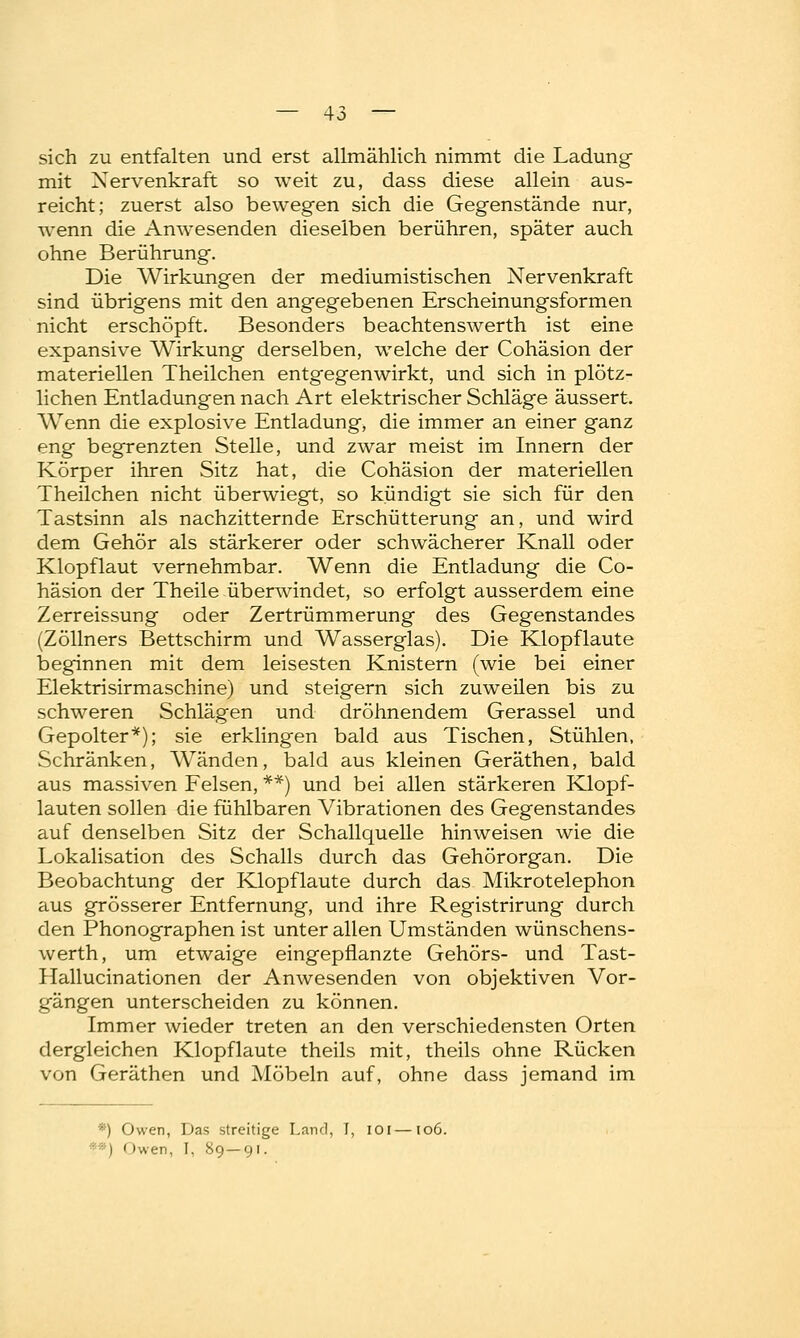 sich zu entfalten und erst allmählich nimmt die Ladung mit Nervenkraft so weit zu, dass diese allein aus- reicht; zuerst also bewegen sich die Gegenstände nur, wenn die Anwesenden dieselben berühren, später auch ohne Berührung. Die Wirkungen der mediumistischen Nervenkraft sind übrigens mit den angegebenen Erscheinungsformen nicht erschöpft. Besonders beachtenswerth ist eine expansive Wirkung derselben, welche der Cohäsion der materiellen Theilchen entgegenwirkt, und sich in plötz- lichen Entladungen nach Art elektrischer Schläge äussert. Wenn die explosive Entladung, die immer an einer ganz eng begrenzten Stelle, und zwar meist im Innern der Körper ihren Sitz hat, die Cohäsion der materiellen Theilchen nicht überwiegt, so kündigt sie sich für den Tastsinn als nachzitternde Erschütterung an, und wird dem Gehör als stärkerer oder schwächerer Knall oder Klopflaut vernehmbar. Wenn die Entladung die Co- häsion der Theile überwindet, so erfolgt ausserdem eine Zerreissung oder Zertrümmerung des Gegenstandes (Zöllners Bettschirm und Wasserglas). Die Klopflaute beginnen mit dem leisesten Knistern (wie bei einer Elektrisirmaschine) und steigern sich zuweilen bis zu schweren Schlägen und dröhnendem Gerassel und Gepolter*); sie erklingen bald aus Tischen, Stühlen, Schränken, Wänden, bald aus kleinen Geräthen, bald aus massiven Felsen, **) und bei allen stärkeren Klopf- lauten sollen die fühlbaren Vibrationen des Gegenstandes auf denselben Sitz der Schallquelle hinweisen wie die Lokalisation des Schalls durch das Gehörorgan. Die Beobachtung der Klopflaute durch das Mikrotelephon aus grösserer Entfernung, und ihre Registrirung durch den Phonographen ist unter allen Umständen wünschens- werth, um etwaige eingepflanzte Gehörs- und Tast- Hallucinationen der Anwesenden von objektiven Vor- gängen unterscheiden zu können. Immer wieder treten an den verschiedensten Orten dergleichen Klopf laute theils mit, theils ohne Rücken von Geräthen und Möbeln auf, ohne dass jemand im *) Owen, Das streitige Land, I, ioi—106. • ' i I »wen, I, 89—91.