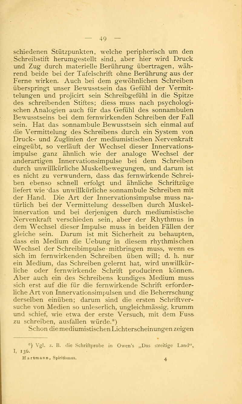 schiedenen Stützpunkten, welche peripherisch um den Schreibstift herumgestellt sind, aber hier wird Druck und Zug durch materielle Berührung übertragen, wäh- rend beide bei der Tafelschrift ohne Berührung aus der Ferne wirken. Auch bei dem gewöhnlichen Schreiben überspringt unser Bewusstsein das Gefühl der Vermit- telungen und projicirt sein Schreibgefühl in die Spitze des schreibenden Stiftes; diess muss nach psychologi- schen Analogien auch für das Gefühl des sonnambulen Bewusstseins bei dem fernwirkenden Schreiben der Fall sein. Hat das sonnambule Bewusstsein sich einmal auf die Vermittelung des Schreibens durch ein System von Druck- und Zuglinien der mediumistischen Nervenkraft eingeübt, so verläuft der Wechsel dieser Innervations- impulse ganz ähnlich wie der analoge Wechsel der anderartigen Innervationsimpulse bei dem Schreiben durch unwillkürliche Muskelbewegungen, und darum ist es nicht zu verwundern, dass das fernwirkende Schrei- ben ebenso schnell erfolgt und ähnliche Schriftzüge liefert wie das unwillkürliche sonnambule Schreiben mit der Hand. Die Art der Innervationsimpulse muss na- türlich bei der Vermittelung desselben durch Muskel- innervation und bei derjenigen durch mediumistische Xervenkraft verschieden sein, aber der Rhythmus in dem Wechsel dieser Impulse muss in beiden Fällen der gleiche sein. Darum ist mit Sicherheit zu behaupten, dass ein Medium die Uebung in diesem rhythmischen Wechsel der Schreibimpulse • mitbringen muss, wenn es sich im fern wirkenden Schreiben üben will; d. h. nur ein Medium, das Schreiben gelernt hat, wird unwillkür- liche oder fernwirkende Schrift produciren können. Aber auch ein des Schreibens kundiges Medium muss sich erst auf die für die fernwirkende Schrift erforder- liche Art von Innervationsimpulsen und die Beherrschung derselben einüben; darum sind die ersten Schriftver- suche von Medien so unleserlich, ungleichmässig, krumm und schief, wie etwa der erste Versuch, mit dem Fuss zu schreiben, ausfallen würde,*) Schon diemediumistischenLichterscheinungen zeigen *) Vgl. z. B. die Schriftprobe in Owen's „Das streitige Land. I, 136. Hartmann, Spiritismus. 4