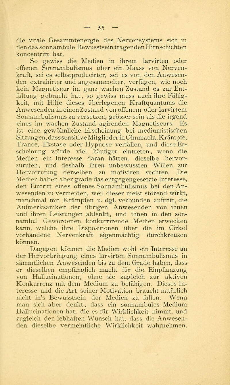 die vitale Gesammtenergie des Nervensystems sich in den das sonnambule Bewusstsein tragenden Hirnschichten koncentrirt hat. So gewiss die Medien in ihrem larvirten oder offenen Sonnambulismus über ein Maass von Nerven- kraft, sei es selbstproducirter, sei es von den Anwesen- den extrahirter und angesammelter, verfügen, wie noch kein Magnetiseur im ganz wachen Zustand es zur Ent- faltung gebracht hat, so gewiss muss auch ihre Fähig- keit, mit Hilfe dieses überlegenen Kraftquantums die Anwesenden in einen Zustand von offenem oder larvirtem Sonnambulismus zu versetzen, grösser sein als die irgend eines im wachen Zustand agirenden Magnetiseurs. Es ist eine gewöhnliche Erscheinung bei mediumistischen Sitzungen, dass sensitive Mitglieder in Ohnmacht, Krämpfe, Trance, Ekstase oder Hypnose verfallen, und diese Er- scheinung würde viel häufiger eintreten, wenn die Medien ein Interesse daran hätten, dieselbe hervor- zurufen, und deshalb ihren unbewussten Willen zur Hervorrufung derselben zu motiviren suchten. Die Medien haben aber grade das entgegengesetzte Interesse, den Eintritt eines offenes Sonnambulismus bei den An- wesenden zu vermeiden, weil dieser meist störend wirkt, manchmal mit Krämpfen u. dgl. verbunden auftritt, die Aufmerksamkeit der übrigen Anwesenden von ihnen und ihren Leistungen ablenkt, und ihnen in den son- nambul Gewordenen konkurrirende Medien erwecken kann, welche ihre Dispositionen über die im Cirkel vorhandene Nervenkraft eigenmächtig durchkreuzen können. Dagegen können die Medien wohl ein Interesse an der Hervorbringung eines larvirten Sonnambulismus in sämmtlichen Anwesenden bis zu dem Grade haben, dass er dieselben empfänglich macht für die Einpflanzung von Hallucinationen, ohne sie zugleich zur aktiven Konkurrenz mit dem Medium zu befähigen. Dieses In- teresse und die Art seiner Motivation braucht natürlich nicht in's Bewusstsein der Medien zu fallen. Wenn man sich aber denkt, dass ein sonnambules Medium Hallucinationen hat, die es für Wirklichkeit nimmt, und zugleich den lebhaften Wunsch hat, dass die Anwesen- den dieselbe vermeintliche Wirklichkeit wahrnehmen,