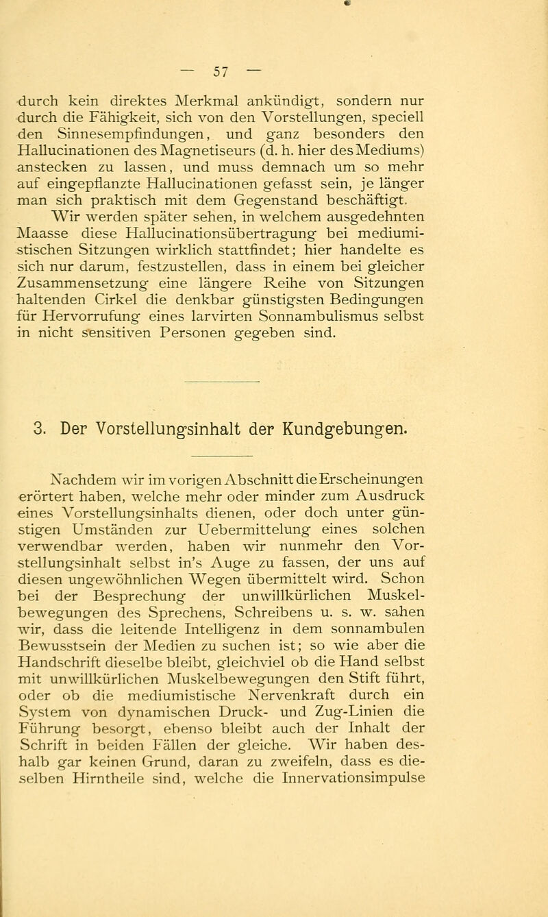 durch kein direktes Merkmal ankündigt, sondern nur durch die Fähigkeit, sich von den Vorstellungen, speciell den Sinnesempfindungen, und ganz besonders den Hallucinationen des Magnetiseurs (d. h. hier des Mediums) anstecken zu lassen, und muss demnach um so mehr auf eingepflanzte Hallucinationen gefasst sein, je länger man sich praktisch mit dem Gegenstand beschäftigt, Wir werden später sehen, in welchem ausgedehnten Maasse diese Hallucinationsiibertragung bei mediumi- stischen Sitzungen wirklich stattfindet; hier handelte es sich nur darum, festzustellen, dass in einem bei gleicher Zusammensetzung eine längere Reihe von Sitzungen haltenden Cirkel die denkbar günstigsten Bedingungen für Hervorrufung eines larvirten Sonnambulismus selbst in nicht sensitiven Personen gegeben sind. 3. Der Vorstellungsinhalt der Kundgebungen. Nachdem wir im vorigen Abschnitt die Erscheinungen erörtert haben, welche mehr oder minder zum Ausdruck eines Vorstellungsinhalts dienen, oder doch unter gün- stigen Umständen zur Uebermittelung eines solchen verwendbar werden, haben wir nunmehr den Vor- stellungsinhalt selbst in's Auge zu fassen, der uns auf diesen ungewöhnlichen Wegen übermittelt wird. Schon bei der Besprechung der unwillkürlichen Muskel- bewegungen des Sprechens, Schreibens u. s. w. sahen wir, dass die leitende Intelligenz in dem sonnambulen Bewusstsein der Medien zu suchen ist; so wie aber die Handschrift dieselbe bleibt, gleichviel ob die Hand selbst mit unwillkürlichen Muskelbewegungen den Stift führt, oder ob die mediumistische Nervenkraft durch ein System von dynamischen Druck- und Zug-Linien die Führung besorgt, ebenso bleibt auch der Inhalt der Schrift in beiden Fällen der gleiche. Wir haben des- halb gar keinen Grund, daran zu zweifeln, dass es die- selben Hirntheile sind, welche die Innervationsimpulse