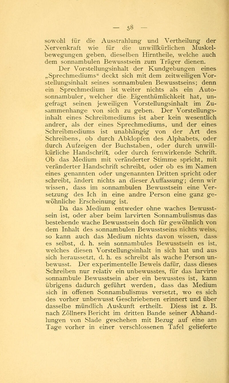 sowohl für die Ausstrahlung und Vertheilung der Xervenkraft wie für die unwillkürlichen Muskel- bewegungen geben, dieselben Hirntheile, welche auch dem sonnambulen BewTusstsein zum Träger dienen. Der Vorstellungsinhalt der Kundgebungen eines „Sprechmediums deckt sich mit dem zeitweiligen Vor- stellungsinhalt seines sonnambulen Bewusstseins; denn ein Sprechmedium ist weiter nichts als ein Auto- sonnambuler, welcher die. Eigenthümlichkeit hat, un- gefragt seinen jeweiligen Vorstellungsinhalt im Zu- sammenhange von sich zu geben. Der Vorstellungs- inhalt eines Schreibmediums ist aber kein wesentlich andrer, als der eines Sprechmediums, und der eines Schreibmediums ist unabhängig von der Art des Schreibens, ob durch Abklopfen des Alphabets, oder durch Aufzeigen der Buchstaben, oder durch unwill- kürliche Handschrift, oder durch fernwirkende Schrift. Ob das Medium mit veränderter Stimme spricht, mit veränderter Handschrift schreibt, oder ob es im Namen eines genannten oder ungenannten Dritten spricht oder schreibt, ändert nichts an dieser Auffassung; denn wir wissen, dass im sonnambulen Bewusstsein eine Ver- setzung des Ich in eine andre Person eine ganz ge- wöhnliche Erscheinung ist. Da das Medium entweder ohne waches Bewusst- sein ist, oder aber beim larvirten Sonnambulismus das bestehende wache Bewusstsein doch für gewöhnlich von dem Inhalt des sonnambulen Bewusstseins nichts weiss, so kann auch das Medium nichts davon wissen, dass es selbst, d. h. sein sonnambules Bewusstsein es ist, welches diesen Vorstellungsinhalt in sich hat und aus sich heraussetzt, d. h. es schreibt als wache Person un- bewusst. Der experimentelle Beweis dafür, dass dieses Schreiben nur relativ ein unbewusstes, für das larvirte sonnambule Bewusstsein aber ein bewusstes ist, kann übrigens dadurch geführt werden, dass das Medium sich in offenen Sonnambulismus versetzt, wo es sich des vorher unbewTusst Geschriebenen erinnert und über dasselbe mündlich Auskunft ertheilt. Diess ist z. B. nach Zöllners Bericht im dritten Bande seiner Abhand- lungen von Slade geschehen mit Bezug auf eine am Tage vorher in einer verschlossenen Tafel gelieferte