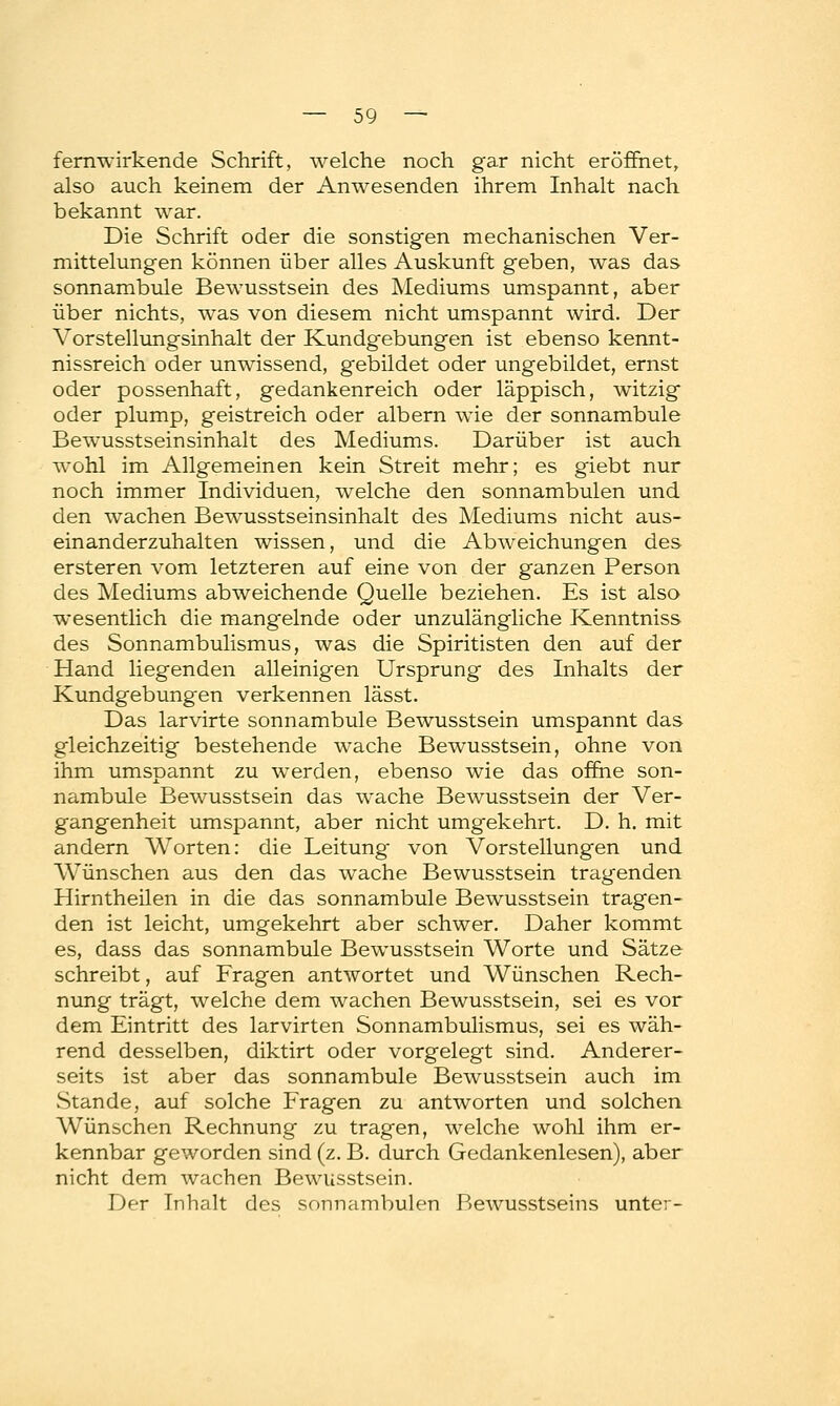 fernwirkende Schrift, welche noch gar nicht eröffnet, also auch keinem der Anwesenden ihrem Inhalt nach bekannt war. Die Schrift oder die sonstigen mechanischen Ver- mittelungen können über alles Auskunft geben, was das sonnambule Bewusstsein des Mediums umspannt, aber über nichts, was von diesem nicht umspannt wird. Der Vorstellungsinhalt der Kundgebungen ist ebenso kennt- nissreich oder unwissend, gebildet oder ungebildet, ernst oder possenhaft, gedankenreich oder läppisch, witzig oder plump, geistreich oder albern wie der sonnambule Bewusstseinsinhalt des Mediums. Darüber ist auch wohl im Allgemeinen kein Streit mehr; es giebt nur noch immer Individuen, welche den sonnambulen und den wachen Bewusstseinsinhalt des Mediums nicht aus- einanderzuhalten wissen, und die Abweichungen des ersteren vom letzteren auf eine von der ganzen Person des Mediums abweichende Quelle beziehen. Es ist also wesentlich die mangelnde oder unzulängliche Kenntniss des Sonnambulismus, was die Spiritisten den auf der Hand liegenden alleinigen Ursprung des Inhalts der Kundgebungen verkennen lässt. Das larvirte sonnambule Bewusstsein umspannt das gleichzeitig bestehende wache Bewusstsein, ohne von ihm umspannt zu werden, ebenso wie das offne son- nambule Bewusstsein das wache Bewusstsein der Ver- gangenheit umspannt, aber nicht umgekehrt. D. h. mit andern Worten: die Leitung- von Vorstellungen und Wünschen aus den das wache Bewusstsein tragenden Hirntheilen in die das sonnambule Bewusstsein tragen- den ist leicht, umgekehrt aber schwer. Daher kommt es, dass das sonnambule Bewusstsein Worte und Sätze schreibt, auf Fragen antwortet und Wünschen Rech- nung trägt, welche dem wachen Bewusstsein, sei es vor dem Eintritt des larvirten Sonnambulismus, sei es wäh- rend desselben, diktirt oder vorgelegt sind. Anderer- seits ist aber das sonnambule Bewusstsein auch im Stande, auf solche Fragen zu antworten und solchen Wünschen Rechnung zu tragen, welche wohl ihm er- kennbar geworden sind (z. B. durch Gedankenlesen), aber nicht dem wachen Bewusstsein. Der Inhalt des sonnambulen Bewusstseins unter-