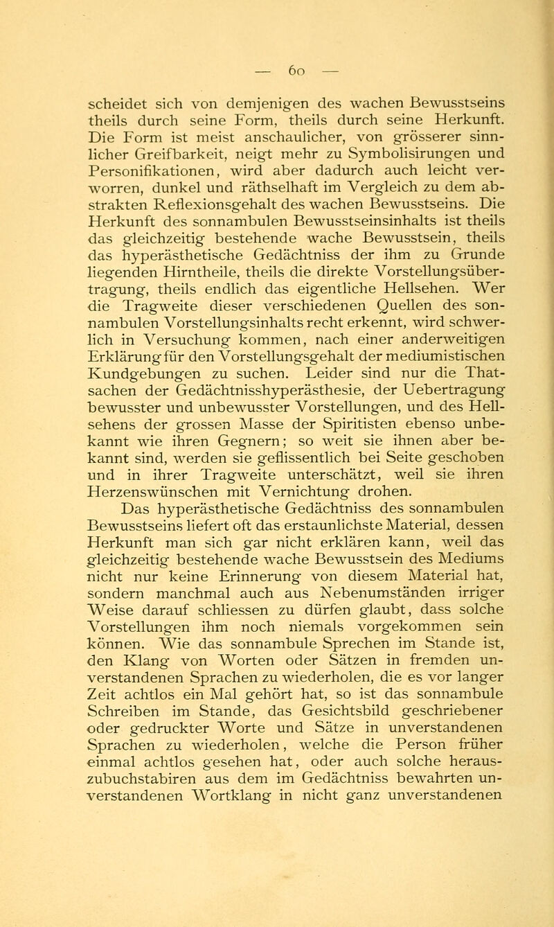 scheidet sich von demjenigen des wachen ßewusstseins theils durch seine Form, theils durch seine Herkunft. Die Form ist meist anschaulicher, von grösserer sinn- licher Greifbarkeit, neigt mehr zu Symbolisirungen und Personifikationen, wird aber dadurch auch leicht ver- worren, dunkel und räthselhaft im Vergleich zu dem ab- strakten Reflexionsgehalt des wachen ßewusstseins. Die Herkunft des sonnambulen Bewusstseinsinhalts ist theils das gleichzeitig bestehende wache Bewusstsein, theils das hyperästhetische Gedächtniss der ihm zu Grunde liegenden Hirntheile, theils die direkte Vorstellungsüber- tragung, theils endlich das eigentliche Hellsehen. Wer die Tragweite dieser verschiedenen Quellen des son- nambulen Vorstellungsinhalts recht erkennt, wird schwer- lich in Versuchung kommen, nach einer anderweitigen Erklärung für den Vorstellungsgehalt der mediumistischen Kundgebungen zu suchen. Leider sind nur die That- sachen der Gedächtnisshyperästhesie, der Uebertragung bewusster und unbewusster Vorstellungen, und des Hell- sehens der grossen Masse der Spiritisten ebenso unbe- kannt wie ihren Gegnern; so weit sie ihnen aber be- kannt sind, werden sie geflissentlich bei Seite geschoben und in ihrer Tragweite unterschätzt, weil sie ihren Herzenswünschen mit Vernichtung drohen. Das hyperästhetische Gedächtniss des sonnambulen ßewusstseins liefert oft das erstaunlichste Material, dessen Herkunft man sich gar nicht erklären kann, weil das gleichzeitig bestehende wache Bewusstsein des Mediums nicht nur keine Erinnerung von diesem Material hat, sondern manchmal auch aus Nebenumständen irriger Weise darauf schliessen zu dürfen glaubt, dass solche Vorstellungen ihm noch niemals vorgekommen sein können. Wie das sonnambule Sprechen im Stande ist, den Klang von Worten oder Sätzen in fremden un- verstandenen Sprachen zu wiederholen, die es vor langer Zeit achtlos ein Mal gehört hat, so ist das sonnambule Schreiben im Stande, das Gesichtsbild geschriebener oder gedruckter Worte und Sätze in unverstandenen Sprachen zu wiederholen, welche die Person früher einmal achtlos gesehen hat, oder auch solche heraus- zubuchstabiren aus dem im Gedächtniss bewahrten un- verstandenen Wortklang in nicht ganz unverstandenen