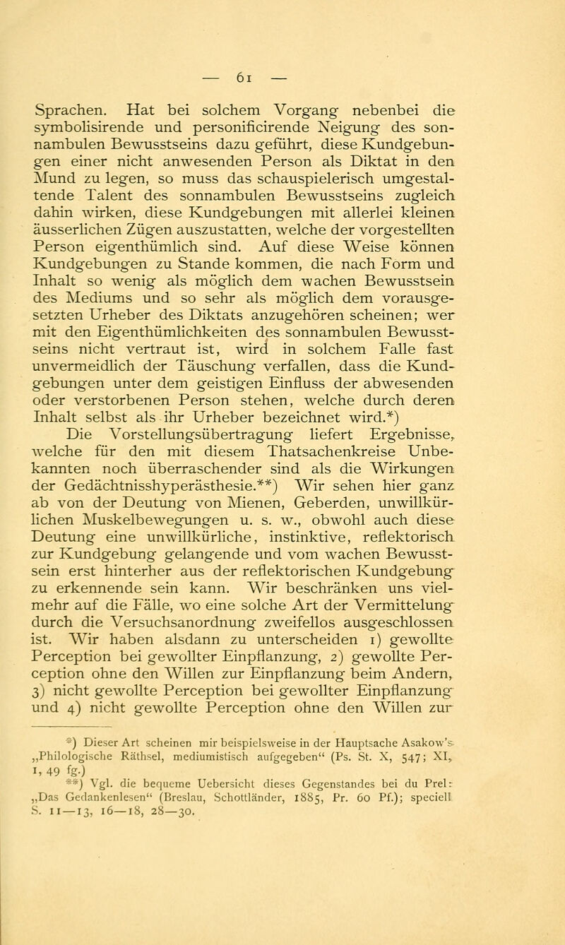 Sprachen. Hat bei solchem Vorgang nebenbei die symbolisirende und personificirende Neigung des son- nambulen Bewusstseins dazu geführt, diese Kundgebun- gen einer nicht anwesenden Person als Diktat in den Mund zu legen, so muss das schauspielerisch umgestal- tende Talent des sonnambulen Bewusstseins zugleich, dahin wirken, diese Kundgebungen mit allerlei kleinen äusserlichen Zügen auszustatten, welche der vorgestellten Person eigenthümlich sind. Auf diese Weise können Kundgebungen zu Stande kommen, die nach Form und Inhalt so wenig als möglich dem wachen Bewusstsein des Mediums und so sehr als möglich dem vorausge- setzten Urheber des Diktats anzugehören scheinen; wer mit den Eigenthümlichkeiten des sonnambulen Bewusst- seins nicht vertraut ist, wird in solchem Falle fast unvermeidlich der Täuschung verfallen, dass die Kund- gebungen unter dem geistigen Einfluss der abwesenden oder verstorbenen Person stehen, welche durch deren Inhalt selbst als ihr Urheber bezeichnet wird.*) Die Vorstellungsübertragung liefert Ergebnisse, welche für den mit diesem Thatsachenkreise Unbe- kannten noch überraschender sind als die Wirkungen der Gedächtnisshyperästhesie.**) Wir sehen hier ganz ab von der Deutung von Mienen, Geberden, unwillkür- lichen Muskelbewegungen u. s. w., obwohl auch diese Deutung eine unwillkürliche, instinktive, reflektorisch zur Kundgebung gelangende und vom wachen Bewusst- sein erst hinterher aus der reflektorischen Kundgebung zu erkennende sein kann. Wir beschränken uns viel- mehr auf die Fälle, wo eine solche Art der Vermittelung~ durch die Versuchsanordnung zweifellos ausgeschlossen ist. Wir haben alsdann zu unterscheiden i) gewollte Perception bei gewollter Einpflanzung, 2) gewollte Per- ception ohne den Willen zur Einpflanzung beim Andern, 3) nicht gewollte Perception bei gewollter Einpflanzung und 4) nicht gewollte Perception ohne den Willen zur *) Dieser Art scheinen mir beispielsweise in der Hauptsache Asakovv's „Philologische Räthsel, mediumistisch aufgegeben (Ps. St. X, 547; XI, 1,49 %•) **) Vgl. die bequeme Uebersicht dieses Gegenstandes bei du Prel: „Das Gedankenlesen (Breslau, Schottländer, 1885, Pr. 60 Pf.); specielt S. 11 —13, 16—18, 28—30.