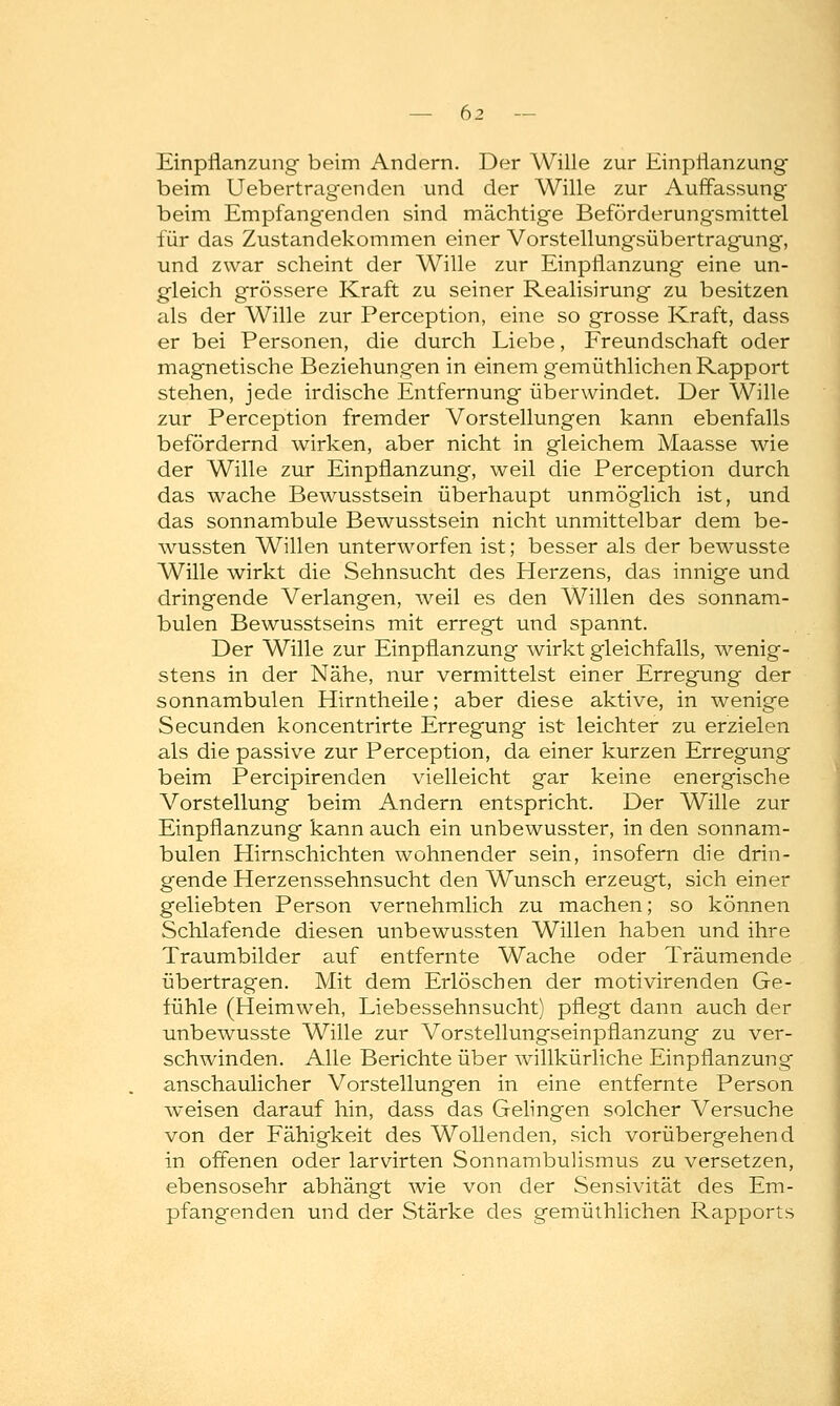 Einpflanzung beim Andern. Der Wille zur Einpflanzung beim Uebertragenden und der Wille zur Auffassung beim Empfangenden sind mächtige Beförderung'smittel für das Zustandekommen einer Vorstellungsübertragung, und zwar scheint der Wille zur Einpflanzung eine un- gleich grössere Kraft zu seiner Realisirung zu besitzen als der Wille zur Perception, eine so grosse Kraft, dass er bei Personen, die durch Liebe, Freundschaft oder magnetische Beziehungen in einem gemüthlichen Rapport stehen, jede irdische Entfernung überwindet. Der Wille zur Perception fremder Vorstellungen kann ebenfalls befördernd wirken, aber nicht in gleichem Maasse wie der Wille zur Einpflanzung, weil die Perception durch das wache Bewusstsein überhaupt unmöglich ist, und das sonnambule Bewusstsein nicht unmittelbar dem be- wussten Willen unterworfen ist; besser als der bewusste Wille wirkt die Sehnsucht des Herzens, das innige und dringende Verlangen, weil es den Willen des sonnam- bulen Bewusstseins mit erregt und spannt. Der Wille zur Einpflanzung wirkt gleichfalls, wenig- stens in der Nähe, nur vermittelst einer Erregung der sonnambulen Hirntheile; aber diese aktive, in wenige Secunden koncentrirte Erregung ist leichter zu erzielen als die passive zur Perception, da einer kurzen Erregung beim Percipirenden vielleicht gar keine energische Vorstellung beim Andern entspricht. Der Wille zur Einpflanzung kann auch ein unbewusster, in den sonnam- bulen Hirnschichten wohnender sein, insofern die drin- gende Herzenssehnsucht den Wunsch erzeugt, sich einer geliebten Person vernehmlich zu machen; so können Schlafende diesen unbewussten Willen haben und ihre Traumbilder auf entfernte Wache oder Träumende übertragen. Mit dem Erlöschen der motivirenden Ge- fühle (Heimweh, Liebessehnsucht) pflegt dann auch der unbewusste Wille zur Vorstellungseinpflanzung zu ver- schwinden. Alle Berichte über willkürliche Einpflanzung anschaulicher Vorstellungen in eine entfernte Person weisen darauf hin, dass das Gelingen solcher Versuche von der Fähigkeit des Wollenden, sich vorübergehend in offenen oder larvirten Sonnambulismus zu versetzen, ebensosehr abhängt wie von der Sensivität des Em- pfangenden und der Stärke des gemüthlichen Rapports