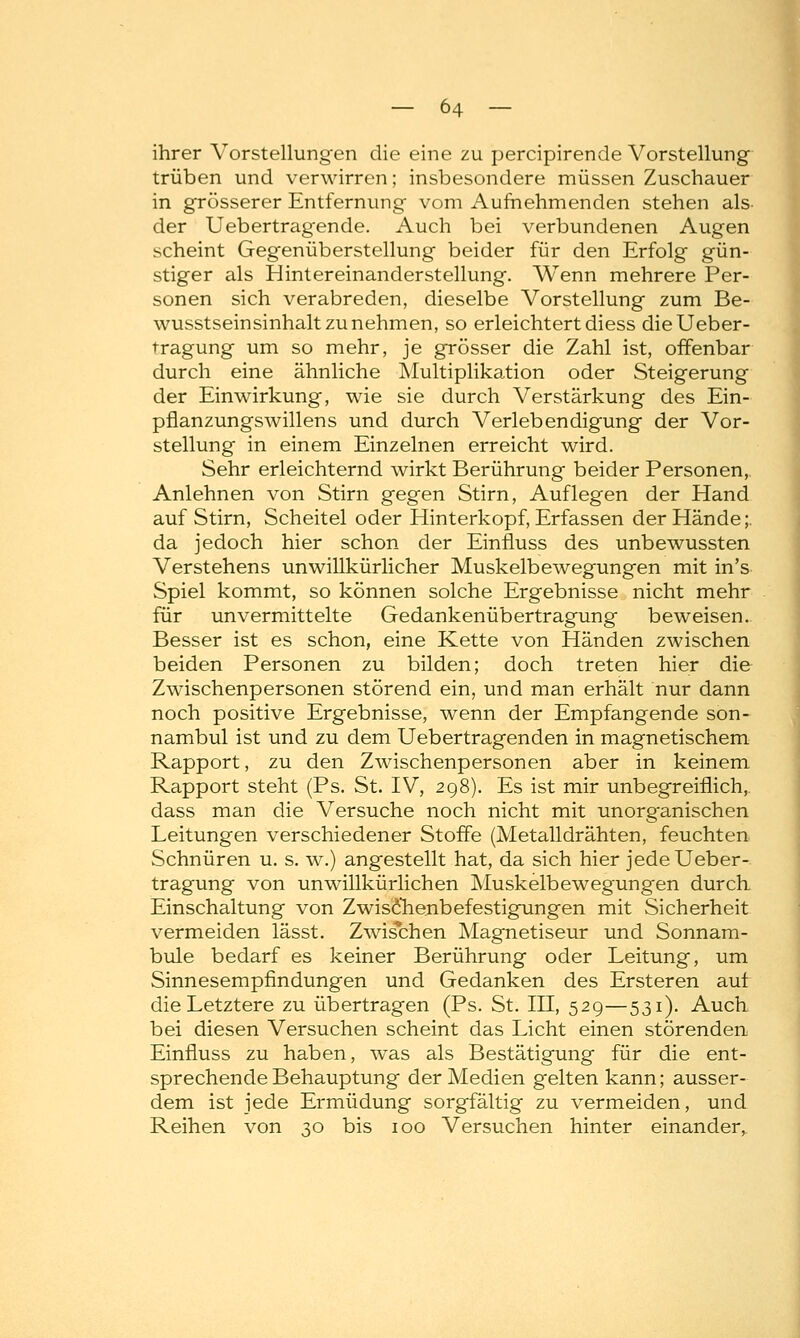 ihrer Vorstellungen die eine zu percipirende Vorstellung trüben und verwirren; insbesondere müssen Zuschauer in grösserer Entfernung vom Aufnehmenden stehen als- der Uebertragende. Auch bei verbundenen Augen scheint Gegenüberstellung beider für den Erfolg gün- stiger als Hintereinanderstellung. Wenn mehrere Per- sonen sich verabreden, dieselbe Vorstellung zum Be- wusstseinsinhalt zu nehmen, so erleichtert diess dieUeber- tragung um so mehr, je grösser die Zahl ist, offenbar durch eine ähnliche Multiplikation oder Steigerung der Einwirkung, wie sie durch Verstärkung des Ein- pflanzungswillens und durch Verlebendigung der Vor- stellung in einem Einzelnen erreicht wird. Sehr erleichternd wirkt Berührung beider Personen, Anlehnen von Stirn gegen Stirn, Auflegen der Hand auf Stirn, Scheitel oder Hinterkopf, Erfassen der Hände;. da jedoch hier schon der Einfluss des unbewussten Verstehens unwillkürlicher Muskelbewegungen mit in's Spiel kommt, so können solche Ergebnisse nicht mehr für unvermittelte Gedankenübertragung beweisen. Besser ist es schon, eine Kette von Händen zwischen beiden Personen zu bilden; doch treten hier die Zwischenpersonen störend ein, und man erhält nur dann noch positive Ergebnisse, wenn der Empfangende son- nambul ist und zu dem Uebertragenden in magnetischem Rapport, zu den Zwischenpersonen aber in keinem Rapport steht (Ps. St. IV, 298). Es ist mir unbegreiflich, dass man die Versuche noch nicht mit unorganischen Leitungen verschiedener Stoffe (Metalldrähten, feuchten Schnüren u. s. w.) angestellt hat, da sich hier jede Ueber- tragung von unwillkürlichen Muskelbewegungen durch Einschaltung von Z wisch enbefestigungen mit Sicherheit vermeiden lässt. Zwischen Magnetiseur und Sonnam- bule bedarf es keiner Berührung oder Leitung, um Sinnesempfindungen und Gedanken des Ersteren auf die Letztere zu übertragen (Ps. St. III, 529—531). Auch bei diesen Versuchen scheint das Licht einen störenden Einfluss zu haben, was als Bestätigung für die ent- sprechende Behauptung der Medien gelten kann; ausser- dem ist jede Ermüdung sorgfältig zu vermeiden, und Reihen von 30 bis 100 Versuchen hinter einander,