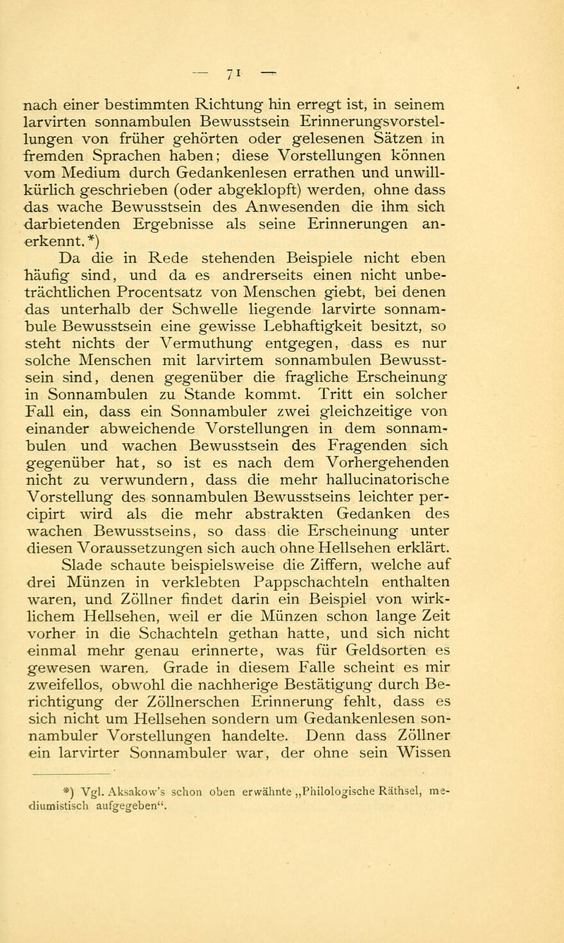 nach einer bestimmten Richtung hin erregt ist, in seinem larvirten sonnambulen Bewusstsein Erinnerungsvorstel- lungen von früher gehörten oder gelesenen Sätzen in fremden Sprachen haben; diese Vorstellungen können vom Medium durch Gedankenlesen errathen und unwill- kürlich geschrieben (oder abgeklopft) werden, ohne dass das wache Bewusstsein des Anwesenden die ihm sich darbietenden Ergebnisse als seine Erinnerungen an- erkennt, *) Da die in Rede stehenden Beispiele nicht eben häufig sind, und da es andrerseits einen nicht unbe- trächtlichen Procentsatz von Menschen giebt, bei denen das unterhalb der Schwelle liegende larvirte sonnam- bule Bewusstsein eine gewisse Lebhaftigkeit besitzt, so steht nichts der Vermuthung entgegen, dass es nur solche Menschen mit larvirtem sonnambulen Bewusst- sein sind, denen gegenüber die fragliche Erscheinung in Sonnambulen zu Stande kommt. Tritt ein solcher Fall ein, dass ein Sonnambuler zwei gleichzeitige von einander abweichende Vorstellungen in dem sonnam- bulen und wachen Bewusstsein des Fragenden sich gegenüber hat, so ist es nach dem Vorhergehenden nicht zu verwundern, dass die mehr hallucinatorische Vorstellung des sonnambulen Bewusstseins leichter per- cipirt wird als die mehr abstrakten Gedanken des wachen Bewusstseins, so dass die Erscheinung unter diesen Voraussetzungen sich auch ohne Hellsehen erklärt. Slade schaute beispielsweise die Ziffern, welche auf drei Münzen in verklebten Pappschachteln enthalten waren, und Zöllner findet darin ein Beispiel von wirk- lichem Hellsehen, weil er die Münzen schon lange Zeit vorher in die Schachteln gethan hatte, und sich nicht einmal mehr genau erinnerte, was für Geldsorten es gewesen waren. Grade in diesem Falle scheint es mir zweifellos, obwohl die nachherige Bestätigung durch Be- richtigung der Zolin ersehen Erinnerung fehlt, dass es sich nicht um Hellsehen sondern um Gedankenlesen son- nambuler Vorstellungen handelte. Denn dass Zöllner ein larvirter Sonnambuler war, der ohne sein Wissen *) Vgl. Aksakovv's schon oben erwähnte „Philologische Räthsel, me- diumistisch aufgegeben.