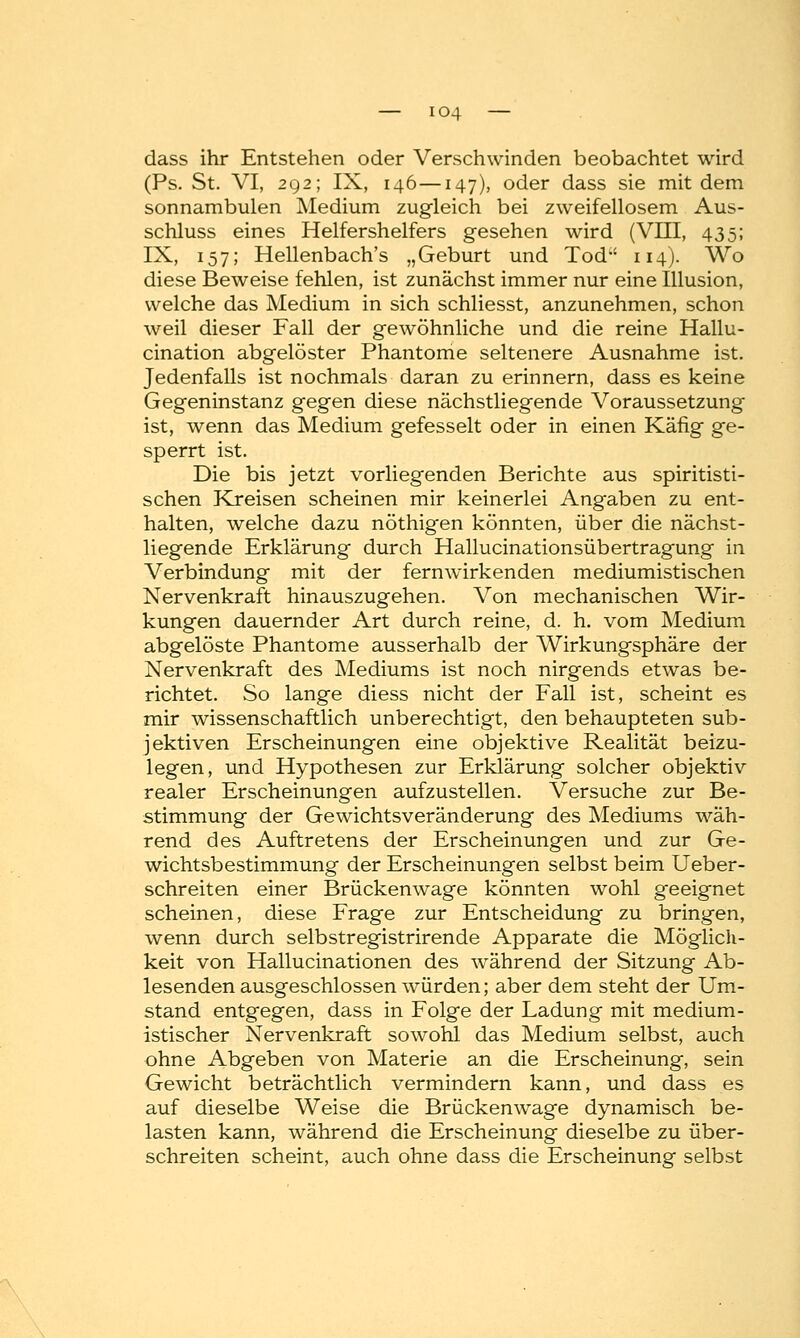 dass ihr Entstehen oder Verschwinden beobachtet wird (Ps. St. VT, 292; IX, 146—147), oder dass sie mit dem sonnambulen Medium zugleich bei zweifellosem Aus- schluss eines Helfershelfers gesehen wird (VIII, 435; IX, 157; Hellenbach's „Geburt und Tod 114). Wo diese Beweise fehlen, ist zunächst immer nur eine Illusion, welche das Medium in sich schliesst, anzunehmen, schon weil dieser Fall der gewöhnliche und die reine Hallu- cination abgelöster Phantome seltenere Ausnahme ist. Jedenfalls ist nochmals daran zu erinnern, dass es keine Gegeninstanz gegen diese nächstliegende Voraussetzung ist, wenn das Medium gefesselt oder in einen Käfig ge- sperrt ist. Die bis jetzt vorliegenden Berichte aus spiritisti- schen Kreisen scheinen mir keinerlei Angaben zu ent- halten, welche dazu nöthigen könnten, über die nächst- liegende Erklärung durch Hallucinationsübertragung in Verbindung mit der fernwirkenden mediumistischen Nervenkraft hinauszugehen. Von mechanischen Wir- kungen dauernder Art durch reine, d. h. vom Medium abgelöste Phantome ausserhalb der Wirkungsphäre der Nervenkraft des Mediums ist noch nirgends etwas be- richtet. So lange diess nicht der Fall ist, scheint es mir wissenschaftlich unberechtigt, den behaupteten sub- jektiven Erscheinungen eine objektive Realität beizu- legen, und Hypothesen zur Erklärung solcher objektiv realer Erscheinungen aufzustellen. Versuche zur Be- stimmung der Gewichtsveränderung des Mediums wäh- rend des Auftretens der Erscheinungen und zur Ge- wichtsbestimmung der Erscheinungen selbst beim Ueber- schreiten einer Brückenwage könnten wohl geeignet scheinen, diese Frage zur Entscheidung zu bringen, wenn durch selbstregistrirende Apparate die Möglich- keit von Hallucinationen des während der Sitzung Ab- lesenden ausgeschlossen würden; aber dem steht der Um- stand entgegen, dass in Folge der Ladung mit medium- istischer Nervenkraft sowohl das Medium selbst, auch ohne Abgeben von Materie an die Erscheinung, sein Gewicht beträchtlich vermindern kann, und dass es auf dieselbe Weise die Brückenwage dynamisch be- lasten kann, während die Erscheinung dieselbe zu über- schreiten scheint, auch ohne dass die Erscheinung selbst