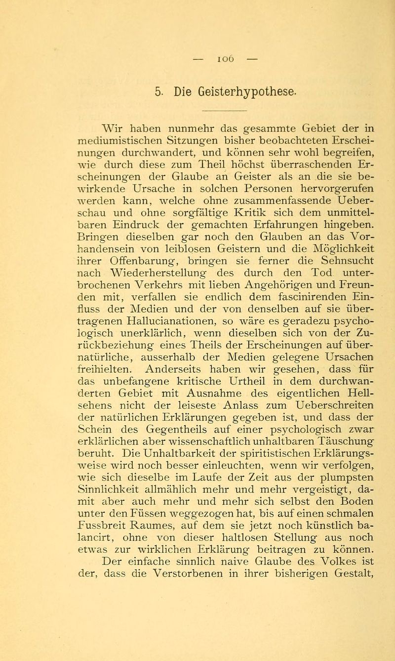 5. Die Geisterhypothese. Wir haben nunmehr das gesammte Gebiet der in mediumistischen Sitzungen bisher beobachteten Erschei- nungen durchwandert, und können sehr wohl begreifen, wie durch diese zum Theil höchst überraschenden Er- scheinungen der Glaube an Geister als an die sie be- wirkende Ursache in solchen Personen hervorgerufen werden kann, welche ohne zusammenfassende Ueber- schau und ohne sorgfältige Kritik sich dem unmittel- baren Eindruck der gemachten Erfahrungen hingeben. Bringen dieselben gar noch den Glauben an das Vor- handensein von leiblosen Geistern und die Möglichkeit ihrer Offenbarung, bringen sie ferner die Sehnsucht nach Wiederherstellung des durch den Tod unter- brochenen Verkehrs mit lieben Angehörigen und Freun- den mit, verfallen sie endlich dem fascinirenden Ein- fluss der Medien und der von denselben auf sie über- tragenen Hallucianationen, so wäre es geradezu psycho- logisch unerklärlich, wenn dieselben sich von der Zu- rückbeziehung eines Theils der Erscheinungen auf über- natürliche, ausserhalb der Medien gelegene Ursachen freihielten. Anderseits haben wir gesehen, dass ' für das unbefangene kritische Urtheil in dem durchwan- derten Gebiet mit Ausnahme des eigentlichen Hell- sehens nicht der leiseste Anlass zum Ueberschreiten der natürlichen Erklärungen gegeben ist, und dass der Schein des Gegentheils auf einer psychologisch zwar erklärlichen aber wissenschaftlich unhaltbaren Täuschung beruht. Die Unhaltbarkeit der spiritistischen Erklärungs- weise wird noch besser einleuchten, wenn wir verfolgen, wie sich dieselbe im Laufe der Zeit aus der plumpsten Sinnlichkeit allmählich mehr und mehr vergeistigt, da- mit aber auch mehr und mehr sich selbst den Boden unter den Füssen weggezogen hat, bis auf einen schmalen Fussbreit Raumes, auf dem sie jetzt noch künstlich ba- lancirt, ohne von dieser haltlosen Stellung aus noch etwas zur wirklichen Erklärung beitragen zu können. Der einfache sinnlich naive Glaube des Volkes ist der, dass die Verstorbenen in ihrer bisherigen Gestalt,