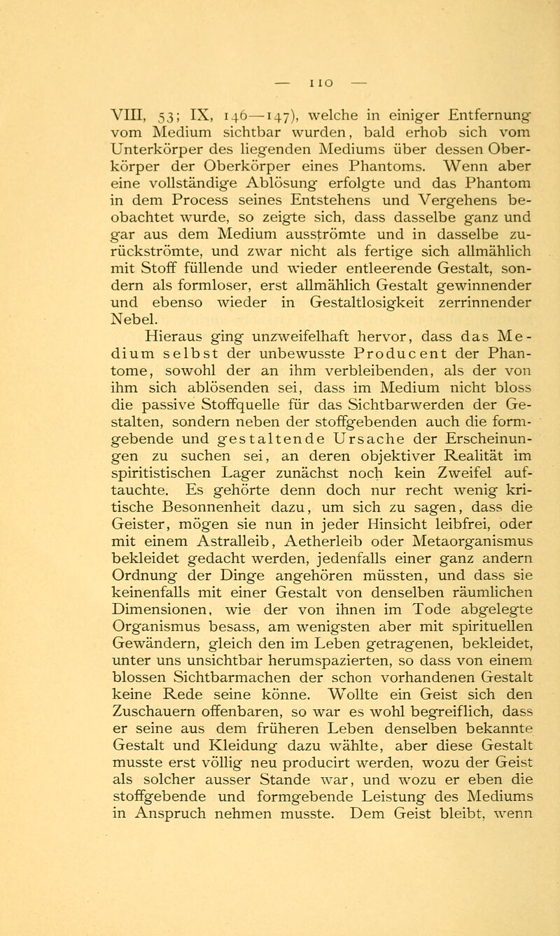 VIII, 53; IX, 146—147), welche in einiger Entfernung vom Medium sichtbar wurden, bald erhob sich vom Unterkörper des liegenden Mediums über dessen Ober- körper der Oberkörper eines Phantoms. Wenn aber eine vollständige Ablösung erfolgte und das Phantom in dem Process seines Entstehens und Vergehens be- obachtet wurde, so zeigte sich, dass dasselbe ganz und gar aus dem Medium ausströmte und in dasselbe zu- rückströmte, und zwar nicht als fertige sich allmählich mit Stoff füllende und wieder entleerende Gestalt, son- dern als formloser, erst allmählich Gestalt gewinnender und ebenso wieder in Gestaltlosigkeit zerrinnender Nebel. Hieraus ging unzweifelhaft hervor, dass das Me- dium selbst der unbewusste Producent der Phan- tome, sowohl der an ihm verbleibenden, als der von ihm sich ablösenden sei, dass im Medium nicht bloss die passive Stoffquelle für das Sichtbarwerden der Ge- stalten, sondern neben der stoffgebenden auch die form- gebende und gestaltende Ursache der Erscheinun- gen zu suchen sei, an deren objektiver Realität im spiritistischen Lager zunächst noch kein Zweifel auf- tauchte. Es gehörte denn doch nur recht wenig kri- tische Besonnenheit dazu, um sich zu sagen, dass die Geister, mögen sie nun in jeder Hinsicht leibfrei, oder mit einem Astralleib, Aetherleib oder Metaorganismus bekleidet gedacht werden, jedenfalls einer ganz andern Ordnung der Dinge angehören müssten, und dass sie keinenfalls mit einer Gestalt von denselben räumlichen Dimensionen, wie der von ihnen im Tode abgelegte Organismus besass, am wenigsten aber mit spirituellen Gewändern, gleich den im Leben getragenen, bekleidet, unter uns unsichtbar herumspazierten, so dass von einem blossen Sichtbarmachen der schon vorhandenen Gestalt keine Rede seine könne. Wollte ein Geist sich den Zuschauern offenbaren, so war es wohl begreiflich, dass er seine aus dem früheren Leben denselben bekannte Gestalt und Kleidung dazu wählte, aber diese Gestalt musste erst völlig neu producirt werden, wozu der Geist als solcher ausser Stande war, und wozu er eben die stoffgebende und formgebende Leistung des Mediums in Anspruch nehmen musste. Dem Geist bleibt, wenn