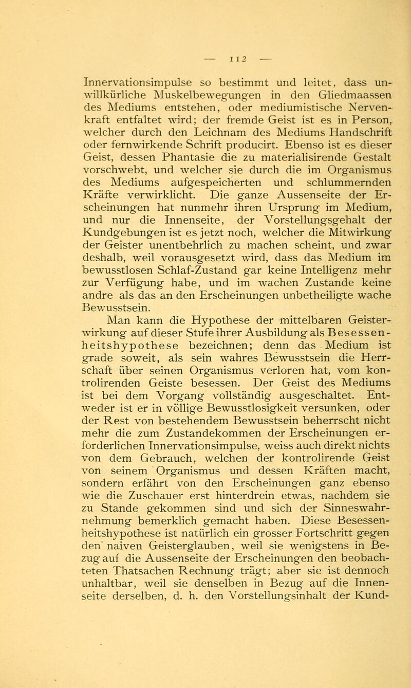 Innervationsimpulse so bestimmt und leitet, dass un- willkürliche Muskelbewegungen in den Gliedmaassen des Mediums entstehen, oder mediumistische Nerven- kraft entfaltet wird; der fremde Geist ist es in Person, welcher durch den Leichnam des Mediums Handschrift oder fernwirkende Schrift producirt. Ebenso ist es dieser Geist, dessen Phantasie die zu materialisirende Gestalt vorschwebt, und welcher sie durch die im Organismus des Mediums aufgespeicherten und schlummernden Kräfte verwirklicht. Die ganze Aussenseite der Er- scheinungen hat nunmehr ihren Ursprung im Medium, und nur die Innenseite, der Vorstellungsgehalt der Kundgebungen ist es jetzt noch, welcher die Mitwirkung der Geister unentbehrlich zu machen scheint, und zwar deshalb, weil vorausgesetzt wird, dass das Medium im bewusstlosen Schlaf-Zustand gar keine Intelligenz mehr zur Verfügung habe, und im wachen Zustande keine andre als das an den Erscheinungen unbetheiligte wache Bewusstsein. Man kann die Hypothese der mittelbaren Geister- wirkung auf dieser Stufe ihrer Ausbildung als Besessen- heitshypothese bezeichnen; denn das Medium ist grade soweit, als sein wahres Bewusstsein die Herr- schaft über seinen Organismus verloren hat, vom kon- trolirenden Geiste besessen. Der Geist des Mediums ist bei dem Vorgang vollständig ausgeschaltet. Ent- weder ist er in völlige Bewusstlosigkeit versunken, oder der Rest von bestehendem Bewusstsein beherrscht nicht mehr die zum Zustandekommen der Erscheinungen er- forderlichen Innervationsimpulse, weiss auch direkt nichts von dem Gebrauch, welchen der kontrolirende Geist von seinem Organismus und dessen Kräften macht, sondern erfährt von den Erscheinungen ganz ebenso wie die Zuschauer erst hinterdrein etwas, nachdem sie zu Stande gekommen sind und sich der Sinneswahr- nehmung bemerklich gemacht haben. Diese Besessen- heitshypothese ist natürlich ein grosser Fortschritt gegen den naiven Geisterglauben, weil sie wenigstens in Be- zug auf die Aussenseite der Erscheinungen den beobach- teten Thatsachen Rechnung trägt; aber sie ist dennoch unhaltbar, weil sie denselben in Bezug auf die Innen- seite derselben, d. h. den Vorstellungsinhalt der Kund-