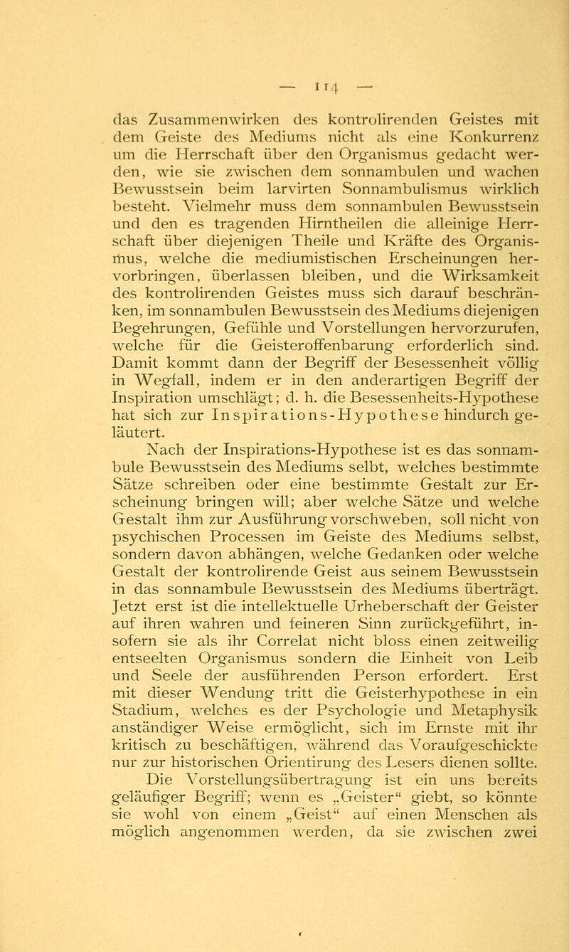 das Zusammenwirken des kontrolircnden Geistes mit dem Geiste des Mediums nicht als eine Konkurrenz um die Herrschaft über den Organismus gedacht wer- den, wie sie zwischen dem sonnambulen und wachen Bewusstsein beim larvirten Sonnambulismus wirklich besteht. Vielmehr muss dem sonnambulen Bewusstsein und den es tragenden Hirntheilen die alleinige Herr- schaft über diejenigen Theile und Kräfte des Organis- mus, welche die mediumistischen Erscheinungen her- vorbringen, überlassen bleiben, und die Wirksamkeit des kontrolirenden Geistes muss sich darauf beschrän- ken, im sonnambulen Bewusstsein des Mediums diejenigen Beg'ehrungen, Gefühle und Vorstellungen hervorzurufen, welche für die Geisteroffenbarung erforderlich sind. Damit kommt dann der Begriff der Besessenheit völlig in Wegfall, indem er in den anderartigen Begriff der Inspiration umschlägt; d. h. die Besessenheits-Hypothese hat sich zur Inspirations-Hypothese hindurch ge- läutert. Nach der Inspirations-Hypothese ist es das sonnam- bule Bewusstsein des Mediums selbt, welches bestimmte Sätze schreiben oder eine bestimmte Gestalt zur Er- scheinung bringen will; aber welche Sätze und welche Gestalt ihm zur Ausführung vorschweben, soll nicht.von psychischen Processen im Geiste des Mediums selbst, sondern davon abhängen, welche Gedanken oder welche Gestalt der kontrolirende Geist aus seinem Bewusstsein in das sonnambule Bewusstsein des Mediums überträgt. Jetzt erst ist die intellektuelle Urheberschaft der Geister auf ihren wahren und feineren Sinn zurückgeführt, in- sofern sie als ihr Correlat nicht bloss einen zeitweilig entseelten Organismus sondern die Einheit von Leib und Seele der ausführenden Person erfordert. Erst mit dieser Wendung tritt die Geisterhypothese in ein Stadium, welches es der Psychologie und Metaphysik anständiger Weise ermöglicht, sich im Ernste mit un- kritisch zu beschäftigen, während das Voraufgeschickte nur zur historischen Orientirung des Lesers dienen sollte. Die Vorstellungsübertragung ist ein uns bereits geläufiger Begriff; wenn es „Geister giebt, so könnte sie wohl von einem „Geist auf einen Menschen als möglich angenommen werden, da sie zwischen zwei