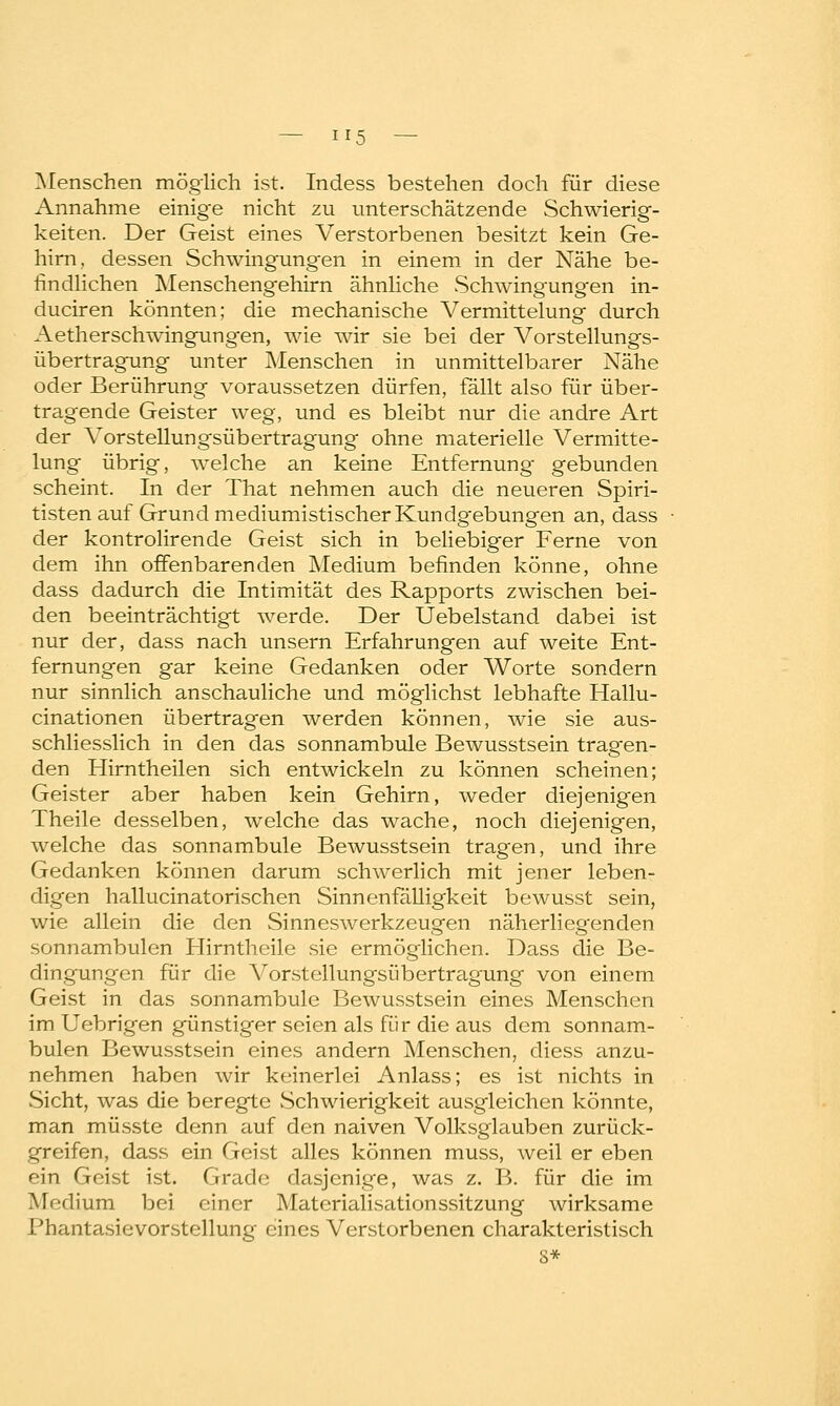 Menschen möglich ist. Indess bestehen doch für diese Annahme einige nicht zu unterschätzende Schwierig- keiten. Der Geist eines Verstorbenen besitzt kein Ge- hirn., dessen Schwingungen in einem in der Nähe be- findlichen Menschengehirn ähnliche Schwingungen in- duciren könnten; die mechanische Vermittelung durch Aetherschwingungen, wie wir sie bei der Vorstellungs- übertragung unter Menschen in unmittelbarer Nähe oder Berührung voraussetzen dürfen, fällt also für über- tragende Geister weg, und es bleibt nur die andre Art der Vorstellungsübertragung ohne materielle Vermitte- lung übrig, welche an keine Entfernung gebunden scheint. In der That nehmen auch die neueren Spiri- tisten auf Grund mediumistischer Kundgebungen an, dass der kontrolirende Geist sich in beliebiger Ferne von dem ihn offenbarenden Medium befinden könne, ohne dass dadurch die Intimität des Rapports zwischen bei- den beeinträchtigt werde. Der Uebelstand dabei ist nur der, dass nach unsern Erfahrungen auf weite Ent- fernungen gar keine Gedanken oder Worte sondern nur sinnlich anschauliche und möglichst lebhafte Hallu- cinationen übertragen werden können, wie sie aus- schliesslich in den das sonnambule Bewusstsein tragen- den Hirntheilen sich entwickeln zu können scheinen; Geister aber haben kein Gehirn, weder diejenigen Theile desselben, welche das wache, noch diejenigen, welche das sonnambule Bewusstsein tragen, und ihre Gedanken können darum schwerlich mit jener leben- digen hallucinatorischen Sinnenfälligkeit bewusst sein, wie allein die den Sinneswerkzeugen näherliegenden sonnambulen Hirntheile sie ermöglichen. Dass die Be- dingungen für die Vorstellungsübertragung von einem Geist in das sonnambule Bewusstsein eines Menschen im Uebrigen günstiger seien als für die aus dem sonnam- bulen Bewusstsein eines andern Menschen, diess anzu- nehmen haben wir keinerlei Anlass; es ist nichts in Sicht, was die beregte Schwierigkeit ausgleichen könnte, man müsste denn auf den naiven Volksglauben zurück- greifen, dass ein Geist alles können muss, weil er eben ein Geist ist. Grade dasjenige, was z. B. für die im Medium bei einer Materialisationssitzung wirksame Phantasievorstellung eines Verstorbenen charakteristisch S*