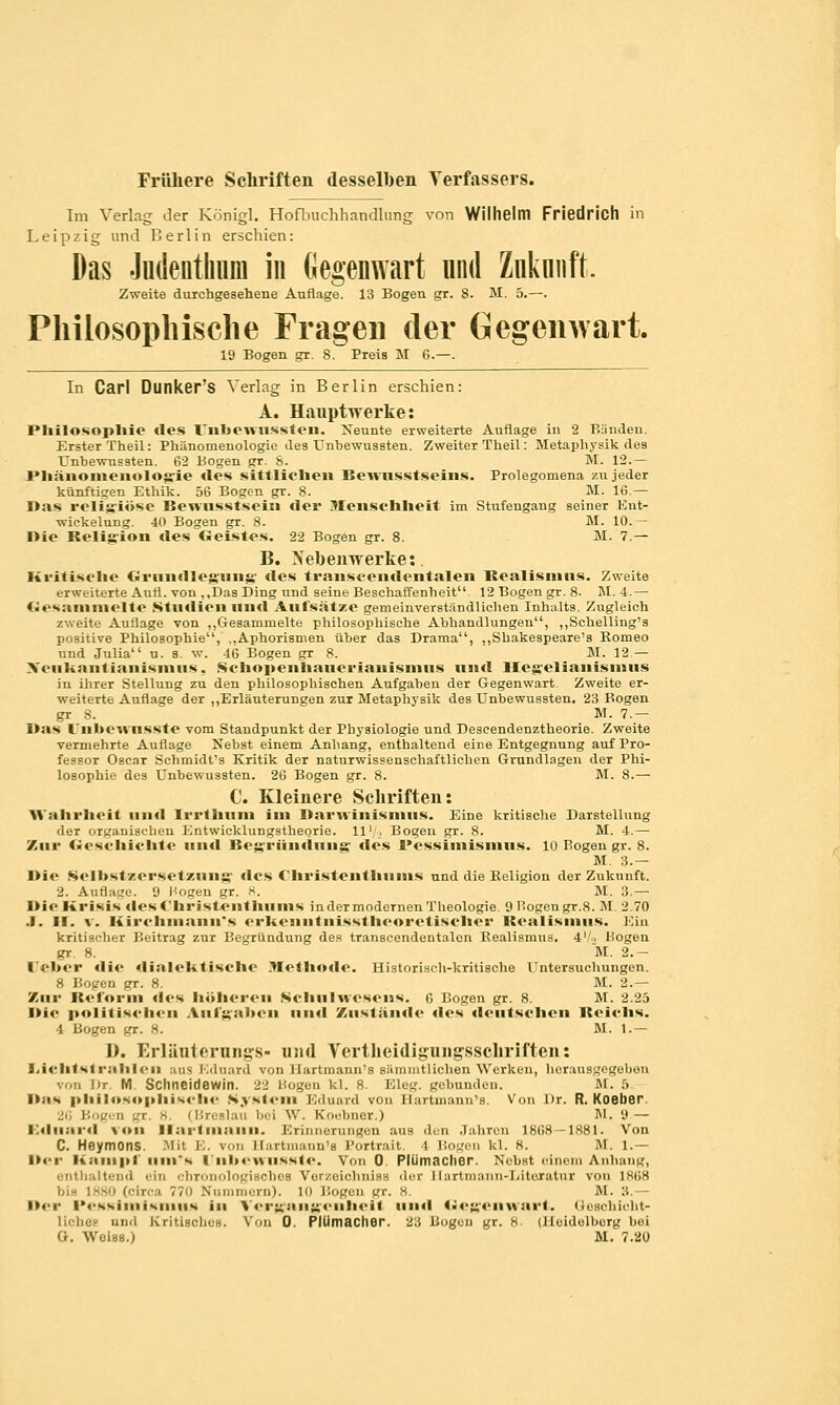 Frühere Schriften desselben Verfassers. Im Verlag der Königl. Hofbuchhandlung von Wilhelm Friedrich in Leipzig und Berlin erschien: Das Jndenthum in Gegenwart und Znknnft, Zweite durchgesehene Auflage. 13 Bogen gr. 8. M. 5.—. Philosophische Fragen der Gegenwart. 19 Bogen gr. 8. Preis M G.—. In Carl Dunker's Verlag in Berlin erschien: A. Hauptwerke: Philosophie des Unbewussten. Neunte erweiterte Auflage in 2 Bünden. Erster Theil: Phänomenologie des Unbewussten. Zweiter Theil: Metaphysik des Unbewussten. 62 Bogen gr. 8. M. 12.— Phänomenologie des sittlichen Rewusstseins. Prolegomena 7.u jeder künftigen Ethik. 56 Bogen gr. 8. M. IG.— Das religiöse Rewusstsein der Menschheit im Stufengang seiner Ent- wickelung. 40 Bogen gr. 8. M. 10. - I>ie Religion des Geistes. 22 Bogen gr. 8. M. 7.— B. Xebenwerke: Kritische Grundlegung des Iraiiscemleiitalen Realismus. Zweite erweiterte Aufl. von ,,Das Ding und seine Beschaffenheit 12 Bogen gr. 8. M. 4.— Gesammelte Studien und Aufsätze gemeinverständlichen Inhalts. Zugleich zweite Auflage von „Gesammelte philosophische Abhandlungen, „Schelling's positive Philosophie, ,,Aphorismen über das Drama, „Shakespeare's Romeo und Julia u. s. w. 46 Bogen gr 8. M. 12.— Neukantianismus, Sehopeiihauerianismus und Hegelianismus in ihrer Stellung zu den philosophischen Aufgaben der Gegenwart. Zweite er- weiterte Auflage der „Erläuterungen zur Metaphysik des Unbewussten. 23 Bogen gr 8. M. 7.— I»as l'nbewnsste vom Staudpunkt der Physiologie und Descendenztheorie. Zweite vermehrte Auflage Nebst einem Anhang, enthaltend eine Entgegnung auf Pro- fessor Oscar Schmidt's Kritik der naturwissenschaftlichen Grundlagen der Phi- losophie des Unbewussten. 26 Bogen gr. 8. M. 8.— C. Kleinere Schriften: Wahrheit und Irrthum im Darwinismus. Eine kritische Darstellung der organischen Entwicklungstheorie, ll'/j Bogen gr. 8. M. 4.— Zur Geschichte und Rcgründuiig des Pessimismus. 10 Bogen gr. 8. M. 3.— Die Selbstzersetzung des C'hristciithuius und die Religion der Zukunft. 2. Auflage. 9 Hogen gr. 8. M. 3.— l»io Krisis dcsChristcnthums in der modernen Theologie. 9 Bogen gr.8. M 2.70 .1. I!. v. Kirchmanu's erkenntnisstheoretischer Realismus. Ein kritischer Beitrag zur Begründung des transcendentalon Realismus. 4'/-. Hogen gT 8. M. 2.- I'eber <lie dialektische Methode. Historisch-kritische ITntersuchungen. 8 Bogen gr. 8. M. 2.— Zur Reform des höheren Schulwesens. 6 Bogen gr. 8. M. 2.25 l>ie politischen Aufgaben und Zustände des deutschen Reichs. 4 Bogen gr. 8. M. 1.— D. Erläuterungs- und Vertbeidigungsscbriften: Lichtstrahlen aus Eduard von Hartmann's siimmtlichen Werken, herausgegeben von Dr M Schneidewin. 22 Kogen kl. 8. Eleg. gebunden. M. 5 Das philosophische System Eduard von Hartmann's. Von Dr. R. Koeher 26 Bogen gr. 8. (Breslau bei W. Eoebner.) M. 9 — Eduard von Hartmann. Erinnerungen aus ihn Jahren 1868-1881. Von C. Heymons. Mit E. von Haitmann'a Portrait l Bogen kl. 8. M. l.— Der Kampf nm's ITnbewnsste. Von 0. Plümacher. Nebst einem Anhang, enthaltend • -i»■ chronologisches Verzeichniss diu- Hartmann-Litexatni von 1868 bia L880 ('-irr,, 7711 Nummern). 10 Bogen gr. 8. M. 3.- !»<■!• Pessimismus in Vergangenheit und Gegenwart, Geschioht- licliup und Kritisches. Von 0. PlUmacher. 23 Bogen gr. 8 (lleidolborg bei