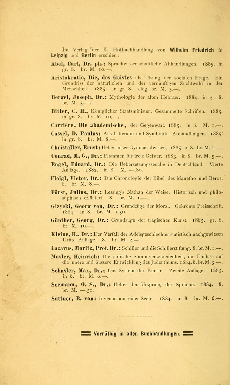 Leipzig und Berlin erschien: Abel, Carl, Dr. pll.: Sprachwissenschaftliche Abhandlungen. 1S85. in gr. 8. br. M. 10.—. Aristokratie, Die, des GieisteS als Lösung der socialen Frage. Ein Grundriss der natürlichen und der vernünftigen Zuchtwahl in der Menschheit. 1885. in gr. 8. eleg. br. M. 3.—. Bergel, Joseph, Dr.: Mythologie der alten Hebräer. 1884. in gr. 8. br. M. 3.—. Bitter, C. H., Königlicher Staatsminister: Gesammelte Schriften. 1885. in gr. S. br. M. 10. — . Carriere, Die akademische, der Gegenwart. 1885. in 8. M. 1.—. Cassel, D. Paulus: Aus Litteratur und Symbolik. Abhandlungen. 1885. in gr. 8. br. M. 8.— . Christaller, Ernst: Ueber unser Gymnasialwesen. 1885. in 8. br. M. 1.—. Conrad, M. G., Dr.: Flammen für freie Geister. 1883. in 8. br. M. 5.—. Engel, Eduard, Dr.: Die Ueberselztingsseuche in Deutschland. Vierte Aullage. 1882. in 8. M. —.80. Floigi, Victor, Dr.: Die Chronologie der 1 Übel des Manetho und Beros. 8. br. M. 8.—. Fürst, JulillS, Dr.: Lessing's Nathan der Weise. Historisch und philo- sophisch erläutert. 8. br. M. I.—. Gizycki, Georg VOll, Dr.: Grundzüge der Moral. Gekrönte Preisschrift. 18S4. in 8. br. M. 1.50. Günther, Georg, Dr.: Grundzüge der tragischen Kunst. 1885. gr. 8. br. M. 10.—. Kleine, H., Dr.: Der Verfall der Adelsgeschlechter statistisch nachgewiesen Dritte Auflage. 8. br. M. 2.—. Lazarus, Moritz, Prof.Dr.: Schiller und dieSchillerstiftung. 8. br.M. I.—. Mosler, Heinrich: Die jüdische Stammverschiedenheit, ihr Einfluss auf die innere und äussere Entwicklung des Judenthums. 1884.8. br.M.3.—. Schasler, Max, Dr.: Das System der Künste. Zweite Auflage. 1885. in 8. br. M. 6.—. Seemann, 0. S., Dr.: Ueber den Ursprung der Sprache. 1884. 8. br. M. —.50. Suttner, B. von: Inventarium einer Seele. 1884. in 8. br. M. 6.—. Vorräthig in allen Buchhandlungen.