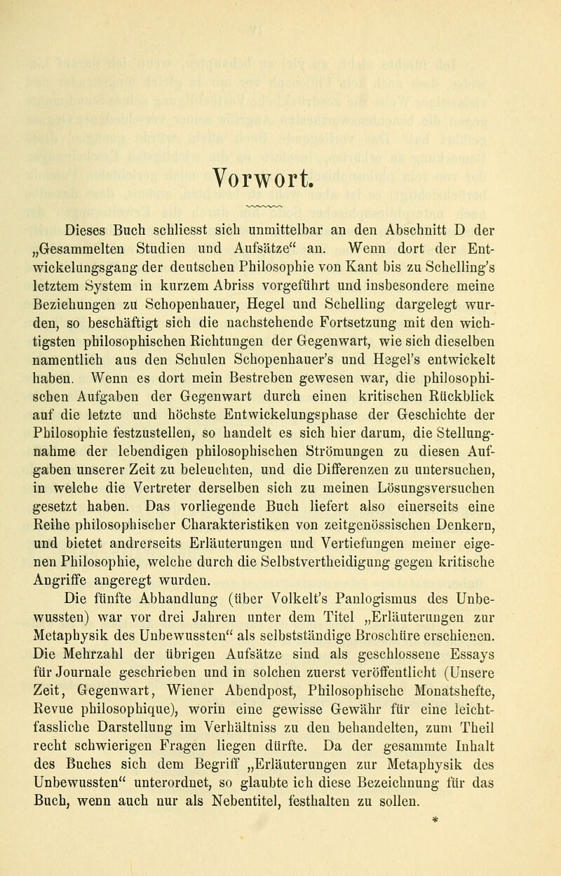 Vorwort. Dieses Buch schliesst sich unmittelbar an den Abschnitt D der „Gesammelten Studien und Aufsätze an. Wenn dort der Ent- wickelungsgang der deutschen Philosophie von Kant bis zu Schelling's letztem System in kurzem Abriss vorgeführt und insbesondere meine Beziehungen zu Schopenhauer, Hegel und Schelling dargelegt wur- den, so beschäftigt sich die nachstehende Fortsetzung mit den wich- tigsten philosophischen Richtungen der Gegenwart, wie sich dieselben namentlich aus den Schulen Schopenhauer's und Hegel's entwickelt haben. Wenn es dort mein Bestreben gewesen war, die philosophi- schen Aufgaben der Gegenwart durch einen kritischen Rückblick auf die letzte und höchste Entwickelungsphase der Geschichte der Philosophie festzustellen, so handelt es sich hier darum, die Stellung- nahme der lebendigen philosophischen Strömungen zu diesen Auf- gaben unserer Zeit zu beleuchten, und die Differenzen zu untersuchen, in welche die Vertreter derselben sich zu meinen Lösungsversuchen gesetzt haben. Das vorliegende Buch liefert also einerseits eine Reihe philosophischer Charakteristiken von zeitgenössischen Denkern, und bietet andrerseits Erläuterungen und Vertiefungen meiner eige- nen Philosophie, welche durch die Selbstvertheidigung gegen kritische Angriffe angeregt wurden. Die fünfte Abhandlung (über Volkelt's Panlogismus des Unbe- wussten) war vor drei Jahren unter dem Titel „Erläuterungen zur Metaphysik des Unbewussten als selbstständige Broschüre erschienen. Die Mehrzahl der übrigen Aufsätze sind als geschlossene Essays für Journale geschrieben und in solchen zuerst veröffentlicht (Unsere Zeit, Gegenwart, Wiener Abendpost, Philosophische Monatshefte, Revue philosophique), worin eine gewisse Gewähr für eine leicht- fassliche Darstellung im Verhältniss zu den behandelten, zum Theil recht schwierigen Fragen liegen dürfte. Da der gesammte Inhalt des Buches sich dem Begriff „Erläuterungen zur Metaphysik des Unbewussten unterordnet, so glaubte ich diese Bezeichnung für das Buch, wenn auch nur als Nebentitel, festhalten zu sollen.