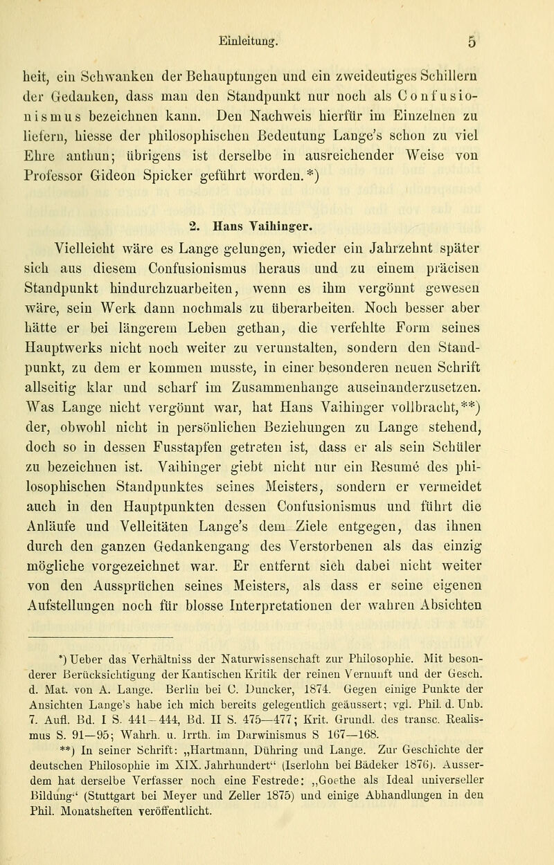 heit, ein Schwanken der Behauptungen und ein zweideutiges Schillern der Gedanken, dass man den Standpunkt nur noch als Confusio- nismus bezeichnen kann. Den Nachweis hierfür im Einzelnen zu liefern, hiesse der philosophischen Bedeutung Lange's schon zu viel Ehre anthun; übrigens ist derselbe in ausreichender Weise von Professor Gideon Spicker geführt worden.*) 2. Hans Taihinger. Vielleicht wäre es Lange gelungen, wieder ein Jahrzehnt später sich aus diesem Confusionismus heraus und zu einem präcisen Standpunkt hindurchzuarbeiten, wenn es ihm vergönnt gewesen wäre, sein Werk dann nochmals zu überarbeiten. Noch besser aber hätte er bei längerem Leben gethan, die verfehlte Form seines Hauptwerks nicht noch weiter zu verunstalten, sondern den Staud- punkt, zu dem er kommen musste, in einer besonderen neuen Schrift allseitig klar und scharf im Zusammenhange auseinanderzusetzen. Was Lange nicht vergönnt war, hat Hans Vaihiuger vollbracht,**) der, obwohl nicht in persönlichen Beziehungen zu Lange stehend, doch so in dessen Fusstapfen getreten ist, dass er als sein Schüler zu bezeichnen ist. Vaihinger giebt nicht nur ein Resume des phi- losophischen Standpunktes seines Meisters, sondern er vermeidet auch in den Hauptpunkten dessen Confusionismus und führt die Anläufe und Velleitäten Lange's dem Ziele entgegen, das ihnen durch den ganzen Gedankengang des Verstorbenen als das einzig mögliche vorgezeichnet war. Er entfernt sich dabei nicht weiter von den Aussprüchen seines Meisters, als dass er seine eigenen Aufstellungen noch für blosse Interpretationen der wahren Absichten *) Ueber das Verhältniss der Naturwissenschaft zur Philosophie. Mit beson- derer Berücksichtigung der Kantischeu Kritik der reinen Vernunft und der Gesch. d. Mat. von A. Lange. Berlin bei C. Duucker, 1874. Gegen einige Punkte der Ansichten Lauge's habe ich mich bereits gelegentlich geäussert; vgl. Phil. d. Unb. 7. Aufl. Bd. I S. 441-444, Bd. II S. 475—477; Krit. Grundl. des trausc. Reaüs- mus S. 91—95; Wahrh. u. Jrrth. im Darwinismus S 167—168. **) In seiner Schrift: „Hartmann, Dühring und Lange. Zur Geschichte der deutschen Philosophie im XIX. Jahrhundert (Iserlohn bei ßädeker 1876). Ausser- dem hat derselbe Verfasser noch eine Festrede: „Goethe als Ideal universeller Bildung (Stuttgart bei Meyer und Zeller 1875) und einige Abhandlungen in den Phil. Monatsheften veröffentlicht.