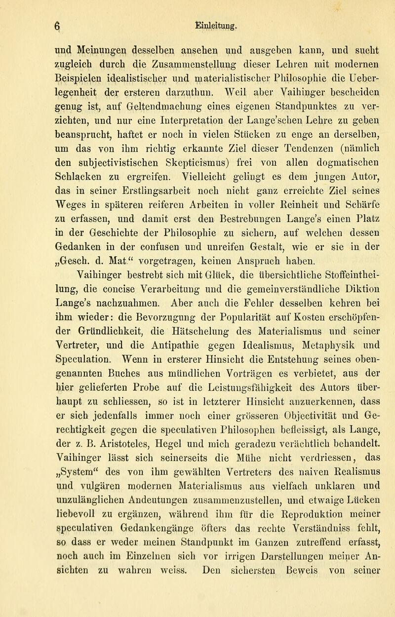 und Meinungeri desselben ansehen und ausgeben kann, und sucht zugleich durch die Zusammenstellung dieser Lehren mit modernen Beispielen idealistischer und materialistischer Philosophie die Ueber- legenheit der ersteren darzuthun. Weil aber Vaihinger bescheiden genug ist, auf Greltendmachung eines eigenen Standpunktes zu ver- zichten, und nur eine Interpretation der Lange'schen Lehre zu geben beansprucht, haftet er noch in vielen Stücken zu enge an derselben, um das von ihm richtig erkannte Ziel dieser Tendenzen (nämlich den subjectivistischen Skepticismus) frei von allen dogmatischen Schlacken zu ergreifen. Vielleicht gelingt es dem jungen Autor, das in seiner Erstlingsarbeit noch nicht ganz erreichte Ziel seines Weges in späteren reiferen Arbeiten in voller Keinheit und Schärfe zu erfassen, und damit erst den Bestrebungen Lange's einen Platz in der Geschichte der Philosophie zu sichern, auf welchen dessen Gedanken in der confusen und unreifen Gestalt, wie er sie in der „Gesch. d. Mat vorgetragen, keinen Anspruch haben. Vaihinger bestrebt sich mit Glück, die übersichtliche Stoffeinthei- lung, die concise Verarbeitung und die gemeinverständliche Diktion Lange's nachzuahmen. Aber auch die Fehler desselben kehren bei ihm wieder: die Bevorzugung der Popularität auf Kosten erschöpfen- der Gründlichkeit, die Hätschelung des Materialismus und seiner Vertreter, und die Antipathie gegen Idealismus, Metaphysik und Speculation. Wenn in ersterer Hinsicht die Entstehung seines oben- genannten Buches aus mündlichen Vorträgen es verbietet, aus der hier gelieferten Probe auf die Leistungsfähigkeit des Autors über- haupt zu schliessen, so ist in letzterer Hinsicht anzuerkennen, dass er sich jedenfalls immer noch einer grösseren Objectivität und Ge- rechtigkeit gegen die speculativen Philosophen befleissigt, als Lange, der z. B. Aristoteles, Hegel und mich geradezu verächtlich behandelt. Vaihinger lässt sich seinerseits die Mühe nicht verdriessen, das „System des von ihm gewählten Vertreters des naiven Realismus und vulgären modernen Materialismus aus vielfach unklaren und unzulänglichen Andeutungen zusammenzustellen, und etwaige Lücken liebevoll zu ergänzen, während ihm für die Reproduktion meiner speculativen Gedankengänge öfters das rechte Vcrständniss fehlt, so dass er weder meinen Standpunkt im Ganzen zutreffend erfasst, noch auch im Einzelnen sich vor irrigen Darstellungen meiner An- sichten zu wahren weiss. Den sichersten Beweis von seiner