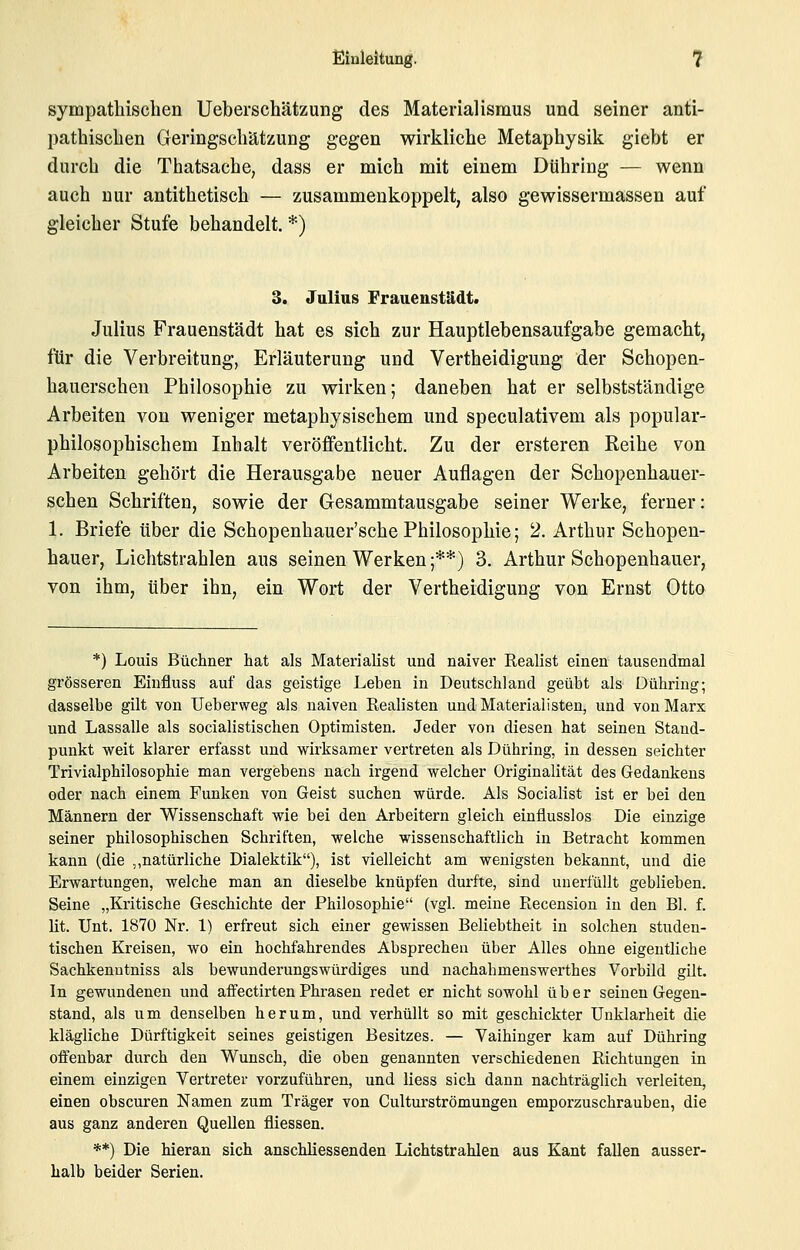 sympathischen Ueberschätzung des Materialismus und seiner anti- pathischen Geringschätzung gegen wirkliche Metaphysik giebt er durch die Thatsache, dass er mich mit einem Dühring — wenn auch nur antithetisch — zusammenkoppelt, also gewissermassen auf gleicher Stufe behandelt. *) 3. Jalius Fraiieustädt* Julius Frauenstädt hat es sich zur Hauptlebensaufgabe gemacht, für die Verbreitung, Erläuterung und Vertheidigung der Schopen- hauerscheu Philosophie zu wirken; daneben hat er selbstständige Arbeiten von weniger metaphysischem und speculativem als populär- philosophischem Inhalt veröffentlicht. Zu der ersteren Reihe von Arbeiten gehört die Herausgabe neuer Auflagen der Schopenhauer- schen Schriften, sowie der Gesammtausgabe seiner Werke, ferner: 1. Briefe über die Schopenhauer'sche Philosophie; 2. Arthur Schopen- hauer, Lichtstrahlen aus seinen Werken;**) 3. Arthur Schopenhauer, von ihm, über ihn, ein Wort der Vertheidigung von Ernst Otto *) Louis Büchner hat als Materialist und naiver Eealist einen tausendmal grösseren Einfluss auf das geistige Leben in Deutschland geübt als Dühring; dasselbe gilt von Ueberweg als naiven Realisten und Materialisten, und von Marx und Lassalle als socialistischen Optimisten. Jeder von diesen hat seinen Stand- punkt weit klarer erfasst und wirksamer vertreten als Dühring, in dessen seichter Trivialphilosophie man vergebens nach irgend welcher Originalität des Gedankens oder nach einem Funken von Geist suchen würde. Als Socialist ist er bei den Männern der Wissenschaft wie bei den Arbeitern gleich einflusslos Die einzige seiner philosophischen Schriften, welche wissenschaftlich in Betracht kommen kann (die ,,natürliche Dialektik), ist vielleicht am wenigsten bekannt, und die Erwartungen, welche man an dieselbe knüpfen durfte, sind unerfüllt geblieben. Seine „Kritische Geschichte der Philosophie (vgl. meine Kecension in den Bl. f. lit. Unt. 1870 Nr. 1) erfreut sich einer gewissen Beliebtheit in solchen studen- tischen Kreisen, wo ein hochfahrendes Absprechen über Alles ohne eigentliche Sachkenntniss als bewunderungswürdiges und nachahmenswerthes Vorbild gilt. In gewundenen und aflfectirtenPhrasen redet er nicht sowohl über seinen Gegen- stand, als um denselben herum, und verhüllt so mit geschickter Unklarheit die klägliche Dürftigkeit seines geistigen Besitzes. — Vaihinger kam auf Dühring offenbar durch den Wunsch, die oben genannten verschiedenen Richtungen in einem einzigen Vertreter vorzuführen, und liess sich dann nachträglich verleiten, einen obscuren Namen zum Träger von Gultm'strömungen emporzuschrauben, die aus ganz anderen Quellen fliessen. **) Die hieran sich anschliessenden Lichtstrahlen aus Kant fallen ausser- halb beider Serien.